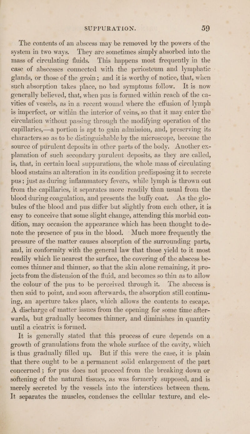 The contents of an abscess may be removed by the powers of the system in two ways. They are sometimes simply absorbed into the mass of circulating fluids. This happens most frequently in the case of abscesses connected with the periosteum and lymphatic - glands, or those of the groin; and it is worthy of notice, that, wien such absorption takes place, no bad symptoms follow. It is now generally believed, that, when pus is formed within reach of the ca- vities of vessels, as in a recent wound where the effusion of lymph is imperfect, or within the interior of veins, so that it may enter the’ circulation without passing through the modifying operation of the capillaries,—a portion is apt to gain admission, and, preserving its characters so as to be distinguishable by the microscope, become the source of purulent deposits in other parts of the body. Another ex- planation of such secondary purulent deposits, as they are called, is, that, in certain local suppurations, the whole mass of circulating blood sustains an alteration in its condition predisposing it to secrete pus; just as during inflammatory fevers, while lymph is thrown out from the capillaries, it separates more readily than usual from the blood during coagulation, and presents the buffy coat. As the glo- bules of the blood and pus differ but slightly from each other, it is easy to conceive that some slight change, attending this morbid con- dition, may occasion the appearance which has been thought to de- note the presence of pus in the blood. Much more frequently the pressure of the matter causes absorption of the surrounding parts, and, in conformity with the general law that those yield to it most readily which he nearest the surface, the covering of the abscess be- comes thinner and thinner, so that the skin alone remaining, it pro- jects from the distension of the fluid, and becomes so thin as to allow the colour of the pus to be perceived through it. The abscess is . then said to point, and soon afterwards, the absorption still continu- ing, an aperture takes place, which allows the contents to escape. A discharge of matter issues from the opening for some time after- wards, but gradually becomes thinner, and diminishes in quantity until a cicatrix is formed. It is generally stated that this process of cure depends on a growth of granulations from the whole surface of the cavity, which is thus gradually filled up. But if this were the case, it is plain that there ought to be a permanent solid enlargement of the part concerned ; for pus does not proceed from the breaking down or softening of the natural tissues, as was formerly supposed, and is merely secreted by the vessels into the interstices between them. It separates the muscles, condenses the cellular texture, and ele-