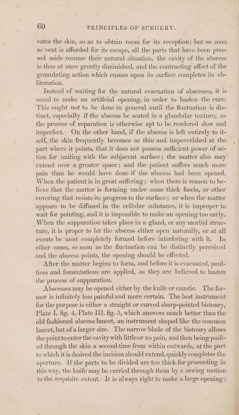 vates the skin, so as to obtain room for its reception; but so soot as vent is afforded for its escape, all the parts that have been pres- sed aside resume their natural situation, the cavity of the abscess is thus at once greatly diminished, and the contracting effect of the granulating action which ensues upon its surface completes its ob- literation. Instead of waiting for the natural evacuation of abscesses, it is usual to make an artificial opening, in order to hasten the cure. This ought not to be done in general until the fluctuation is dis- tinct, especially if the abscess be seated in a glandular texture, as the process of reparation is otherwise apt to be rendered slow and imperfect. On the other hand, if the abscess is left entirely to it- self, the skin frequently becomes so thin and impoverished at the part where it points, that it does not possess sufficient power of ac- tion for uniting with the subjacent surface; the matter also may extend over a greater space; and the patient suffers much more pain than he would have done if the abscess had been opened. When the patient is in great suffermg; when there is reason to be- lieve that the matter is forming under some thick fascia, or other covering that resists its progress to the surface; or when the matter appears to be diffused in the cellular substance, it is improper to wait for pointing, and it is impossible to make an opening too early. When the suppuration takes place in a gland, or any morbid struc- ture, it is proper to let the abscess either open naturally, or at all events be most completely formed before interfering with it. In other cases, so soon as the fluctuation can be distinctly perceived and the abscess points, the opening should be effected. After the matter begins to form, and before it is evacuated, poul- tices and fomentations are applied, as they are believed to hasten the process of suppuration. Abscesses may be opened either by the knife or caustic. The for- mer is infinitely less painful and more certam. The best instrument for the purpose is either a straight or curved sharp-pointed bistoury, Plate I. fig. 4, Plate IIT. fig. 5, which answers much better than the old fashioned abscess lancet, an instrument shaped like the common lancet, but ofa larger size. The narrow blade of the bistoury allows the point to enter the cavity with little or no pain, and then being push- ed through the skin a second time from within outwards, at the part to which it is desired the incision should extend, quickly completes the aperture. If the parts to be divided are too thick for proceeding in this way, the knife may be carried through them by a sawing motion to the requisite extent. It is always right to make a large opening ;