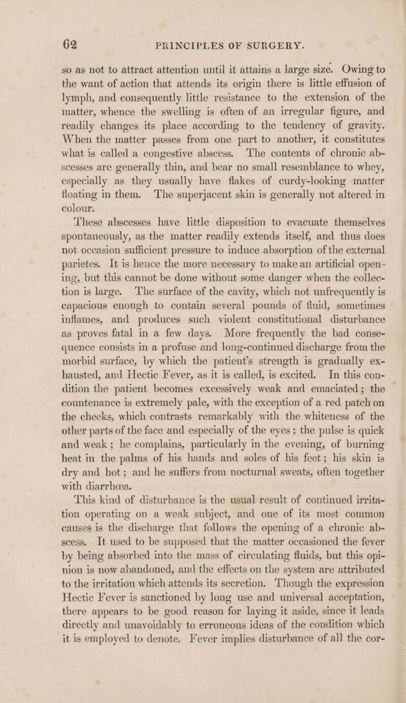 so as not to attract attention until it attains a large size. Owing to the want of action that attends its origin there is little effusion of lymph, and consequently little resistance to the extension of the matter, whence the swelling is often of an irregular figure, and readily changes its place according to the tendency of gravity. When the matter passes from one part to another, it constitutes what is called a congestive abscess. The contents of chronic ab- scesses are generally thin, and bear no small resemblance to whey, especially as they usually have flakes of curdy-lookmg matter fioatmg in them. ‘The superjacent skin is generally not altered in colour. These abscesses have little disposition to evacuate themselves spontaneously, as the matter readily extends itself, and thus does not occasion sufficient pressure to mduce absorption of the external parietes. It is hence the more necessary to make an artificial open- ing, but this cannot be done without some danger when the collec- tion is large. ‘The surface of the cavity, which not unfrequently is capacious enough to contain several pounds of fluid, sometimes inflames, and produces such violent constitutional disturbance as proves fatal in a few days. More frequently the bad conse- quence consists in a profuse and long-continued discharge from the morbid surface, by which the patient’s strength is gradually ex- hausted, and Hectic Fever, as it is called, is excited. In this con- dition the patient becomes excessively weak and emaciated; the — countenance is extremely pale, with the exception of a red patch on the cheeks, which contrasts remarkably with the whiteness of the other parts of the face and especially of the eyes; the pulse is quick and weak ; he complains, particularly m the evening, of burning heat in the palms of his hands and soles of his feet; his skin is dry and hot; and he suffers from nocturnal sweats, often together with diarrhcea. This kind of disturbance is the usual result of continued irrita- tion operating on a weak subject, and one of its most common - causes is the discharge that follows the opening of a chronic ab- scess. It used to be supposed that the matter occasioned the fever by being absorbed into the mass of circulating fluids, but this opi- nion is now abandoned, and the effects on the system are attributed to the irritation which attends its secretion. Though the expression Hectic Fever is sanctioned by long use and universal acceptation, - there appears to be good reason for laying it aside, since it leads directly and unavoidably to erroneous ideas of the condition which it is employed to denote. Fever implies disturbance of all the cor-