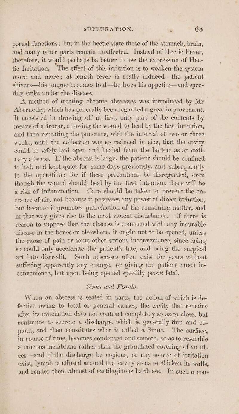 &gt; poreal functions; but in the hectic state those of the stomach, brain, and many other parts remain unaffected. Instead of Hectic Fever, therefore, it would perhaps be better to use the expression of Hec- tic Irritation. The effect of this irritation is to weaken the system more and more; at length fever is really induced—the patient shivers—his tongue becomes foul—he loses his appetite—and spee- dily sinks under the disease. | A method of treating chronic abscesses was introduced by Mr Abernethy, which has generally been regarded a great improvement. It consisted in drawing off at first, only part of the contents by means of a trocar, allowing the wound to heal by the first intention, and then repeating the puncture, with the interval of two or three weeks, until the collection was so reduced in size, that the cavity could be safely laid open and healed from the bottom as an ordi- nary abscess. If the abscess is large, the patient should be confined to bed, and kept quiet for some days previously, and subsequently to the operation; for if these precautions be disregarded, even though the wound should heal by the first intention, there will be a risk of inflammation. Care should be taken to prevent the en- trance of air, not because it possesses any power of direct irritation, but because it promotes putrefaction of the remaining matter, and in that way gives rise to the most violent disturbance. If there is reason to suppose that the abscess is connected with any incurable — disease in the bones or elsewhere, it ought not to be opened, unless the cause of pain or some other serious inconvenience, since doing so could only accelerate the patient’s fate, and bring the surgical art into discredit. Such abscesses often exist for years without suffering apparently any change, or giving the patient much in- convenience, but upon being opened speedily prove fatal. Sinus and Fistula. When an abscess is seated in parts, the action of which is de- fective owing to local or general causes, the cavity that remains after its evacuation does not contract completely so as to close, but continues to secrete a discharge, which is generally thin and co- pious, and then constitutes what is called a Sinus. The surface, in course of time, becomes condensed and smooth, so as to resemble a mucous membrane rather than the granulated covering of an ul- cer—and if the discharge be copious, or any source of irritation exist, lymph is effused around the cavity so as to thicken its walls, and render them almost of cartilaginous hardness. In such a con-