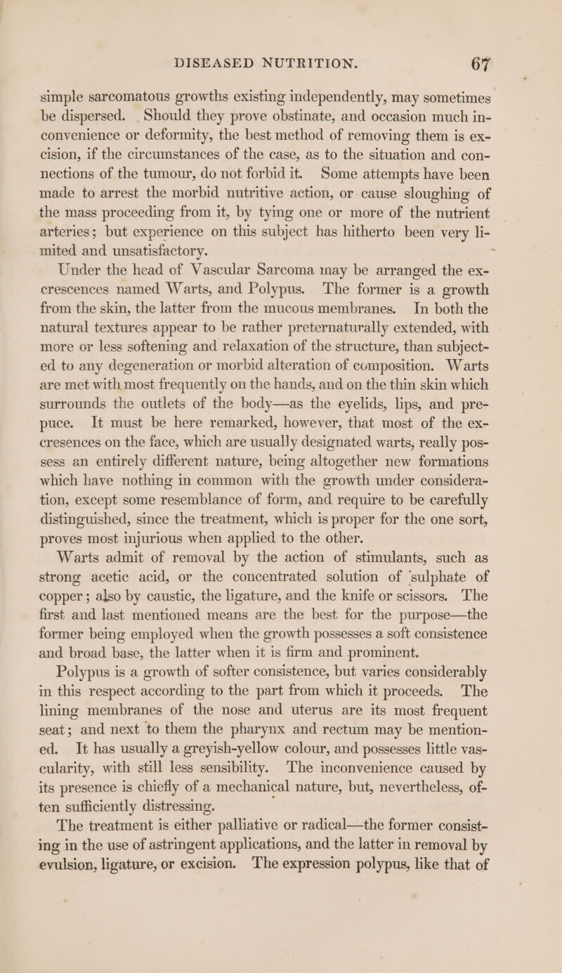 simple sarcomatous growths existing independently, may sometimes be dispersed. Should they prove obstinate, and occasion much in- convenience or deformity, the best method of removing them is ex- cision, if the circumstances of the case, as to the situation and con- nections of the tumour, do not forbid it. Some attempts have been made to arrest the morbid nutritive action, or cause sloughing of the mass proceeding from it, by tymg one or more of the nutrient arteries; but experience on this subject has hitherto been very li- mited and unsatisfactory. x Under the head of Vascular Sarcoma may be arranged the ex- crescences named Warts, and Polypus. The former is a growth from the skin, the latter from the mucous membranes. In both the natural textures appear to be rather preternaturally extended, with more or less softening and relaxation of the structure, than subject- ed to any degeneration or morbid alteration of composition. Warts are met with most frequently on the hands, and on the thin skin which surrounds the outlets of the body—as the eyelids, lips, and pre- puce. It must be here remarked, however, that most of the ex- cresences on the face, which are usually designated warts, really pos- sess an entirely different nature, beng altogether new formations which have nothing in common with the growth under considera- tion, except some resemblance of form, and require to be carefully distinguished, since the treatment, which is proper for the one sort, proves most injurious when applied to the other. Warts admit of removal by the action of stimulants, such as strong acetic acid, or the concentrated solution of ‘sulphate of copper ; also by caustic, the ligature, and the knife or scissors. The first and last mentioned means are the best for the purpose—the former being employed when the growth possesses a soft consistence and broad base, the latter when it is firm and prominent. Polypus is a growth of softer consistence, but varies considerably in this respect according to the part from which it proceeds. The lining membranes of the nose and uterus are its most frequent seat; and next to them the pharynx and rectum may be mention- ed. It has usually a greyish-yellow colour, and possesses little vas- cularity, with still less sensibility. The inconvenience caused by its presence is chiefly of a mechanical nature, but, nevertheless, of- ten sufficiently distressing. The treatment is either palliative or radical—the former consist- ing in the use of astringent applications, and the latter in removal by evulsion, ligature, or excision. The expression polypus, like that of