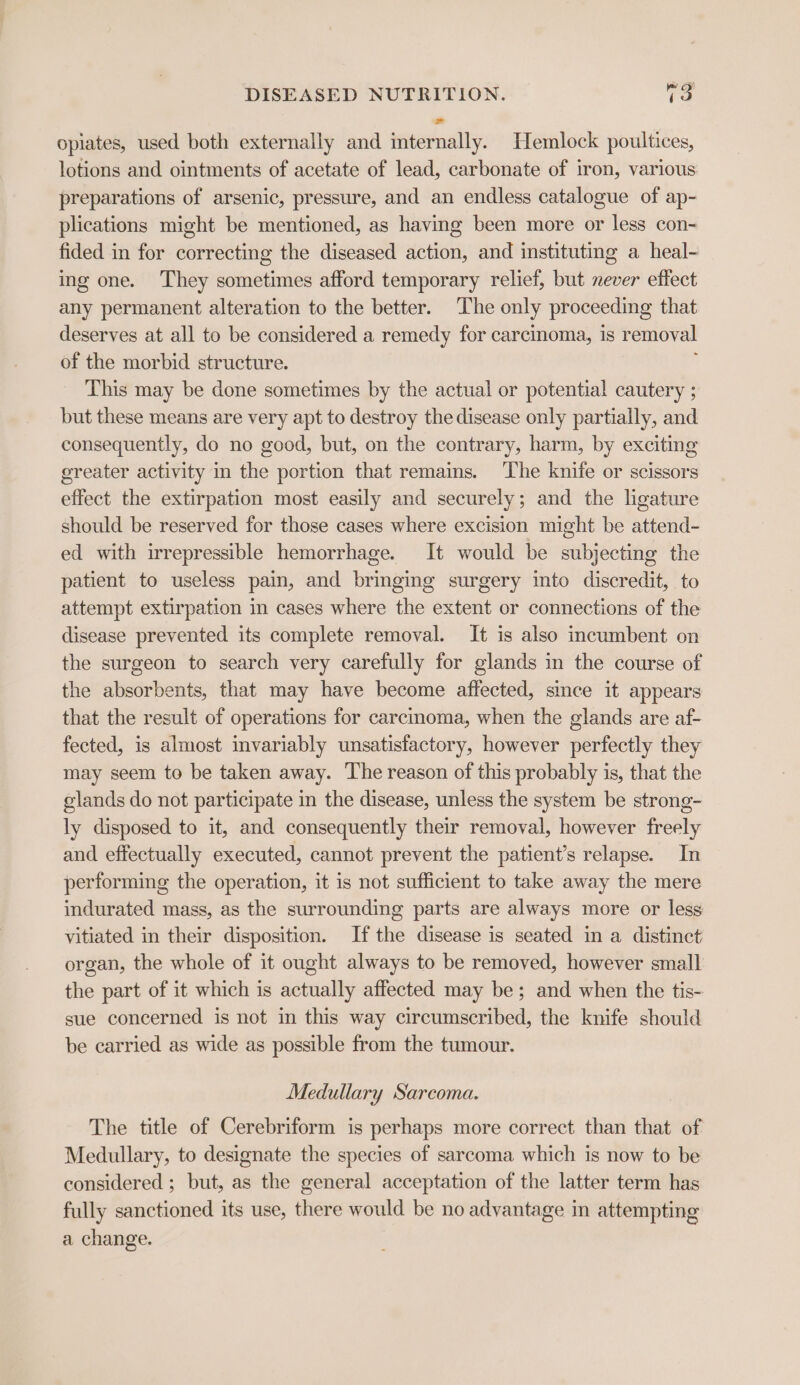 opiates, used both externally and internally. Hemlock poultices, lotions and ointments of acetate of lead, carbonate of iron, various preparations of arsenic, pressure, and an endless catalogue of ap- plications might be mentioned, as having been more or less con- fided in for correcting the diseased action, and instituting a heal- ing one. They sometimes afford temporary relief, but never effect any permanent alteration to the better. The only proceeding that deserves at all to be considered a remedy for carcinoma, is removal of the morbid structure. ; This may be done sometimes by the actual or potential cautery ; but these means are very apt to destroy the disease only partially, and consequently, do no good, but, on the contrary, harm, by exciting ereater activity in the portion that remains. The knife or scissors effect the extirpation most easily and securely; and the ligature should be reserved for those cases where excision might be attend- ed with irrepressible hemorrhage. It would be subjecting the patient to useless pain, and bringing surgery into discredit, to attempt extirpation in cases where the extent or connections of the disease prevented its complete removal. It is also incumbent on the surgeon to search very carefully for glands in the course of the absorbents, that may have become affected, since it appears that the result of operations for carcinoma, when the glands are af- fected, is almost invariably unsatisfactory, however perfectly they may seem to be taken away. The reason of this probably is, that the glands do not participate in the disease, unless the system be strong- ly disposed to it, and consequently their removal, however freely and effectually executed, cannot prevent the patient’s relapse. In performing the operation, it is not sufficient to take away the mere indurated mass, as the surrounding parts are always more or less vitiated in their disposition. If the disease is seated in a distinct organ, the whole of it ought always to be removed, however small the part of it which is actually affected may be; and when the tis- sue concerned is not in this way circumscribed, the knife should be carried as wide as possible from the tumour. Medullary Sarcoma. The title of Cerebriform is perhaps more correct than that of Medullary, to designate the species of sarcoma which is now to be considered ; but, as the general acceptation of the latter term has fully sanctioned its use, there would be no advantage in attempting a change.