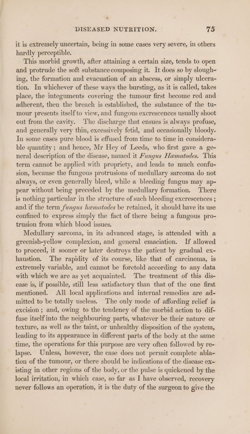 it is extremely uncertain, being in some cases very severe, in others hardly perceptible. This morbid growth, after attaming a certain size, tends to open and protrude the soft substance composing it. It does so by slough- ing, the formation and evacuation of an abscess, or simply ulcera- tion. In whichever of these ways the bursting, as it is called, takes place, the iteguments covering the tumour first become red and adherent, then the breach is established, the substance of the tu- mour presents itself to view, and fungous excrescences usually shoot out from the cavity. The discharge that ensues is always profuse, and generally very thin, excessively fetid, and occasionally bloody. In some cases pure blood is effused from time to time in considera- ble quantity ; and hence, Mr Hey of Leeds, who first gave a ge- neral description of the disease, named it Fungus Hematodes. ‘This term cannot be applied with propriety, and leads to much confu- sion, because the fungous protrusions of medullary sarcoma do not always, or even generally bleed, while a bleeding fungus may ap- pear without being preceded by the medullary formation. There is nothing particular in the structure of such bleeding excrescences ; and if the term fungus hematodes be retained, it should have its use confined to express simply the fact of there bemg a fungous pro- trusion from which blood issues. Medullary sarcoma, in its advanced stage, is attended with a greenish-yellow complexion, and general emaciation. If allowed to proceed, it sooner or later destroys the patient by gradual ex- haustion. The rapidity of its course, like that of carcinoma, is extremely variable, and cannot be foretold according to any. data with which we are as yet acquainted. The treatment of this dis- ease is, if possible, still less satisfactory than that of the one first mentioned. All local applications and internal remedies are ad- mitted to be totally useless. The only mode of affording relief is excision ; and, owing to the tendency of the morbid action to dif- fuse itself into the neighbouring parts, whatever be their nature or texture, as well as the taint, or unhealthy disposition of the system, leading to its appearance in different parts of the body at the same time, the operations for this purpose are very often followed by re- lapse. Unless, however, the case does not permit complete abla- tion of the tumour, or there should be indications of the disease ex- isting in other regions of the body, or the pulse is quickened by the local irritation, in which case, so far as I have observed, recovery never follows an operation, it is the duty of the surgeon to give the