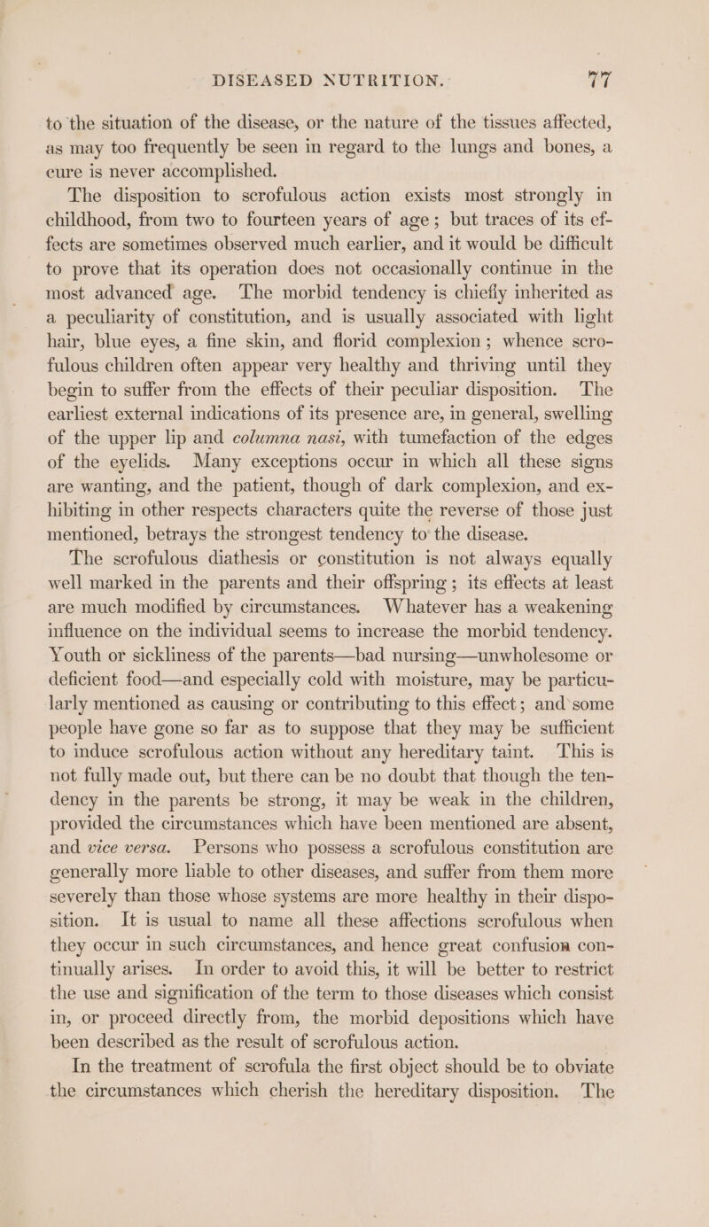 to the situation of the disease, or the nature of the tissues affected, as may too frequently be seen in regard to the lungs and bones, a cure is never accomplished. The disposition to scrofulous action exists most strongly in childhood, from two to fourteen years of age; but traces of its ef- fects are sometimes observed much earlier, and it would be difficult to prove that its operation does not occasionally continue in the most advanced age. The morbid tendency is chiefly inherited as a peculiarity of constitution, and is usually associated with light hair, blue eyes, a fine skin, and florid complexion ; whence scro- fulous children often appear very healthy and thriving until they begin to suffer from the effects of their peculiar disposition. The earliest external indications of its presence are, in general, swelling of the upper lip and columna nasi, with tumefaction of the edges of the eyelids. Many exceptions occur in which all these signs are wanting, and the patient, though of dark complexion, and ex- hibiting in other respects characters quite the reverse of those just mentioned, betrays the strongest tendency to’ the disease. The scrofulous diathesis or constitution is not always equally well marked in the parents and their offspring ; its effects at least are much modified by circumstances. Whatever has a weakening influence on the individual seems to increase the morbid tendency. Youth or sickliness of the parents—bad nursing—unwholesome or deficient food—and especially cold with moisture, may be particu- larly mentioned as causing or contributing to this effect; and’ some people have gone so far as to suppose that they may be sufficient to induce scrofulous action without any hereditary taint. ‘This is not fully made out, but there can be no doubt that though the ten- dency in the parents be strong, it may be weak in the children, provided the circumstances which have been mentioned are absent, and vice versa. Persons who possess a scrofulous constitution are generally more liable to other diseases, and suffer from them more severely than those whose systems are more healthy in their dispo- sition. It is usual to name all these affections scrofulous when they occur in such circumstances, and hence great confusion con- tinually arises. In order to avoid this, it will be better to restrict the use and signification of the term to those diseases which consist in, or proceed directly from, the morbid depositions which have been described as the result of scrofulous action. In the treatment of scrofula the first object should be to obviate the circumstances which cherish the hereditary disposition. The