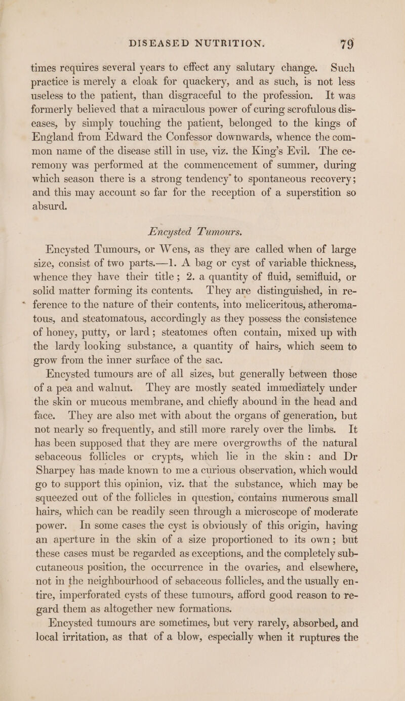 times requires several years to effect any salutary change. Such practice is merely a eloak for quackery, and as such, is not less useless to the patient, than disgraceful to the profession. It was formerly believed that a miraculous power of curing scrofulous dis- eases, by simply touching the patient, belonged to the kings of England from Edward the Confessor downwards, whence the com- mon name of the disease still in use, viz. the King’s Evil. The ce- remony was performed at the commencement of summer, during which season there is a strong tendency to spontaneous recovery; and this may account so far for the reception of a superstition so absurd. E’'ncysted Tumours. Encysted Tumours, or Wens, as they are called when of large size, consist of two parts.—1. A bag or cyst of variable thickness, whence they have their title; 2. a quantity of fluid, semifluid, or solid matter forming its contents. ‘They are distinguished, in re- ~ ference to the nature of their contents, into meliceritous, atheroma- tous, and steatomatous, accordingly as they possess the consistence of honey, putty, or lard; steatomes often contain, mixed up with the lardy looking substance, a quantity of hairs, which seem to grow from the inner surface of the sac. Encysted tumours are of all sizes, but generally between those of a pea and walnut. ‘They are mostly seated immediately under the skin or mucous membrane, and chiefly abound in the head and face. They are also met with about the organs of generation, but not nearly so frequently, and still more rarely over the limbs. It has been supposed that they are mere overgrowths of the natural sebaceous follicles or crypts, which he in the skin: and Dr Sharpey has made known to mea curious observation, which would go to support this opinion, viz. that the substance, which may be squeezed out of the follicles in question, contains numerous small hairs, which can be readily seen through a microscope of moderate power. In some cases the cyst is obviously of this origin, having an aperture in the skin of a size proportioned to its own; but these cases must be regarded as exceptions, and the completely sub- cutaneous position, the occurrence in the ovaries, and elsewhere, not in the neighbourhood of sebaceous follicles, and the usually en- tire, imperforated cysts of these tumours, afford good reason to re- gard them as altogether new formations. Encysted tumours are sometimes, but very rarely, absorbed, and local irritation, as that of a blow, especially when it ruptures the