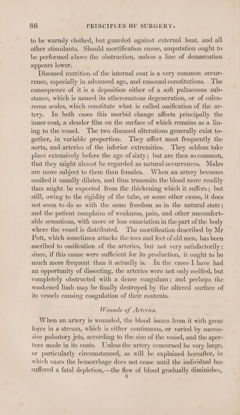 to be warmly clothed, but guarded against external heat, and all other stimulants. Should mortification ensue, amputation ought to be performed above the obstruction, unless a line of demarcation appears lower. Diseased nutrition of the internal coat is a very common occur- rence, especially in advanced age, and unsound constitutions. ‘The consequence of it is a deposition either of a soft pultaceous sub- stance, which is named its atheromatous degeneration, or of calca- reous scales, which constitute what is called ossification of the ar- tery. In both cases this morbid change affects principally the inner coat, a slender film on the surface of which remains as a lin- ing to the vessel. The two diseased alterations generally exist to- gether, in variable proportion. They affect most frequently the aorta, and arteries of the inferior extremities. They seldom take place extensively before the age of sixty; but are then so common, that they might almost be regarded as natural occurrences. Males are more subject to them than females. When an artery becomes ossified it usually dilates, and thus transmits the blood more readily than might be expected from the thickening which it suffers; but still, owing to the rigidity of the tube, or some other cause, it does not seem to do so with the same freedom as in the natural state; and the patient complains of weakness, pain, and other uncomfort- able sensations, with more or less emaciation in the part of the body where the vessel is distributed. The mortification described by Mr Pott, which sometimes attacks the toes and feet of old men, has been ascribed to ossification of the arteries, but not very satisfactorily ; since, if this cause were sufficient for its production, it ought to be much more frequent than it actually is. In the cases I have had an opportunity of dissecting, the arteries were not only ossified, but completely obstructed with a dense coagulum; and perhaps the weakened limb may be finally destroyed. by the altered surface of its vessels causing coagulation of their contents. Wounds of Arteries. When an artery is wounded, the blood issues from it with great force in a stream, which is either continuous, or varied by succes- sive pulsatory jets, according to the size of the vessel, and the aper- ture made in its coats. Unless the artery concerned be very large, or particularly circumstanced, as will be explained hereafter, in which cases the hemorrhage does not cease until the individual has suffered a fatal depletion,—the HOE of blood gradually diminishes,