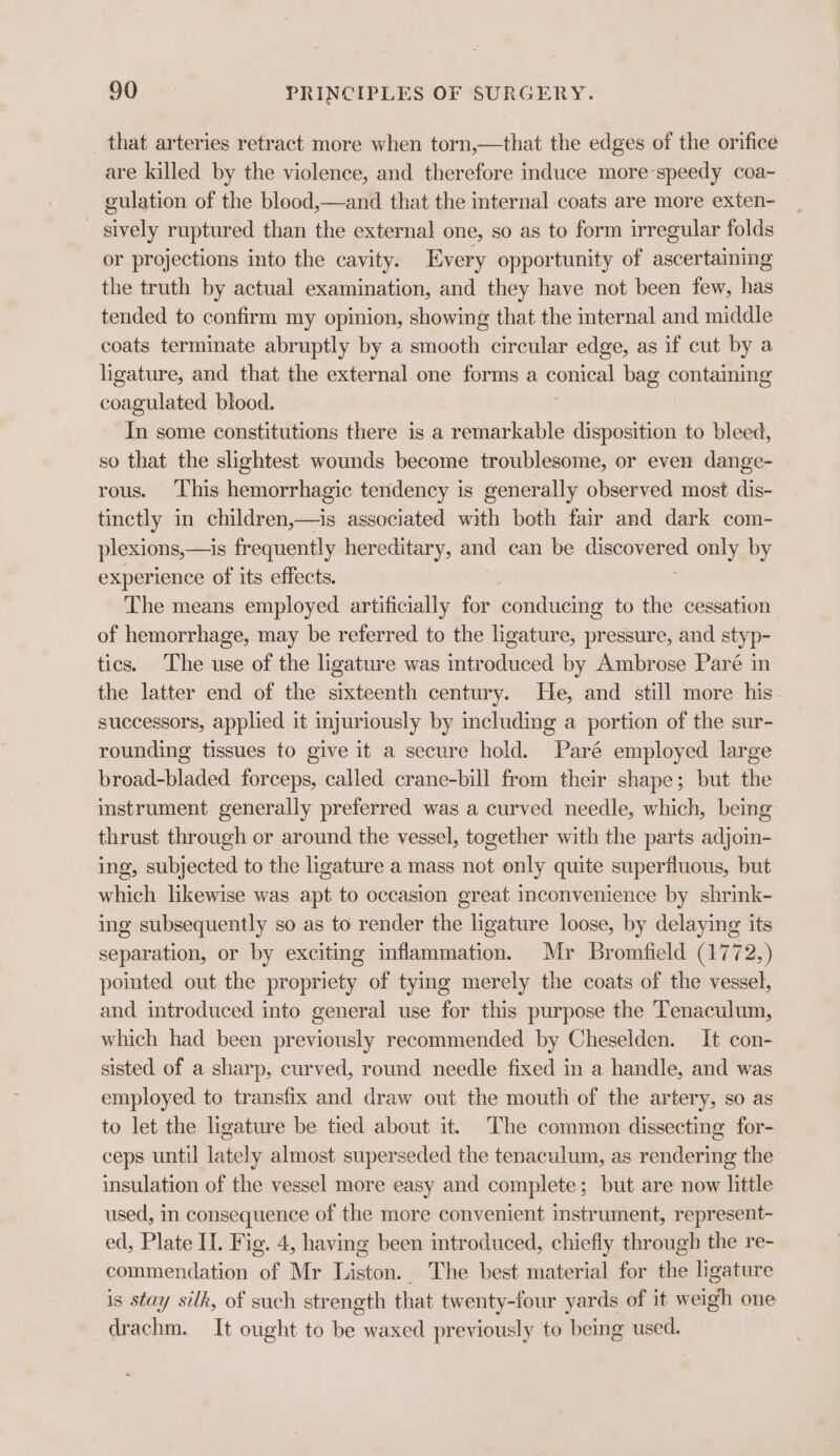 that arteries retract more when torn,—that the edges of the orifice are killed by the violence, and therefore induce more-speedy coa~ gulation of the blood,—and that the internal coats are more exten- _ sively ruptured than the external one, so as to form irregular folds or projections into the cavity. Every opportunity of ascertaining the truth by actual examination, and they have not been few, has tended to confirm my opinion, showing that the internal and middle coats terminate abruptly by a smooth circular edge, as if cut by a ligature, and that the external.one forms a - bag containing coagulated blood. In some constitutions there is a remarkable disposition to bleed, so that the slightest wounds become troublesome, or even dange- rous. ‘This hemorrhagic tendency is generally observed most dis- tinctly in children,—is associated with both fair and dark com- plexions,—is frequently hereditary, and can be en only by experience of its effects. The means employed artificially for conducing to the cessation of hemorrhage, may be referred to the ligature, pressure, and styp- tics. The use of the ligature was introduced by Ambrose Paré in the latter end of the sixteenth century. He, and still more his successors, applied it injuriously by including a portion of the sur- rounding tissues to give it a secure hold. Paré employed large broad-bladed forceps, called crane-bill from their shape; but the instrument generally preferred was a curved needle, which, being thrust through or around the vessel, together with the parts adjoin- ing, subjected to the hgature a mass not only quite superfluous, but which likewise was apt to occasion great inconvenience by shrink- ing subsequently so as to render the ligature loose, by delaying its separation, or by exciting inflammation. Mr Bromfield (1772,) pointed out the propriety of tying merely the coats of the vessel, and introduced into general use for this purpose the Tenaculum, which had been previously recommended by Cheselden. It con- sisted of a sharp, curved, round needle fixed in a handle, and was employed to transfix and draw out the mouth of the artery, so as to let the ligature be tied about it. The common dissecting for- ceps until lately almost superseded the tenaculum, as rendering the insulation of the vessel more easy and complete; but are now little used, in consequence of the more convenient instrument, represent- ed, Plate II. Fig. 4, having been introduced, chiefiy through the re- commendation of Mr Liston. The best material for the ligature is stay silk, of such strength that twenty-four yards of it weigh one drachm. It ought to be waxed previously to being used.