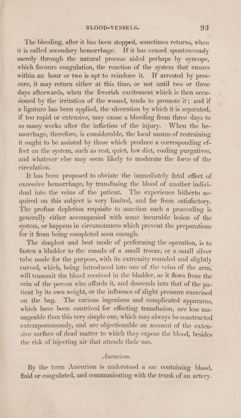 The bleeding, after it has been stopped, sometimes returns, when it is called secondary hemorrhage, If it has ceased spontaneously merely through the natural process aided perhaps by syncope, which favours coagulation, the reaction of the system that ensues within an hour or two is apt to reinduce it. If arrested by pres- sure, it may return either at this time, or not until two or three days afterwards, when the feverish excitement which is then occa- sioned by the irritation of the wound, tends to promote it; and if a ligature has been applied, the ulceration by which it is separated, if too rapid or extensive, may cause a bleeding from three days to as many weeks after the infliction of the injury. When the he- morrhage, therefore, is considerable, the local means of restraining it ought to be assisted by those which produce a corresponding ef- fect on the system, such as rest, quiet, low diet, cooling purgatives, and whatever else may seem likely to moderate the force of the circulation. It has been proposed to obviate the immediately fatal effect of excessive hemorrhage, by transfusing the blood of another indivi- dual into the veins of the patient. The experience hitherto ac- quired on this subject is very limited, and far from satisfactory. The profuse depletion requisite to sanction such a proceeding is generally either accompanied with some incurable lesion of the system, or happens in circumstances which prevent the preparations for it from being completed soon enough. The simplest and best mode of performing the operation, is to fasten a bladder to the canula of a small trocar, or a small silver tube made for the purpose, with its extremity rounded and slightly curved, which, being introduced into one of the veins of the arm, will transmit the blood received in the bladder, as it flows from the vein of the person who affords it, and descends into that of the pa- tient by its own weight, or the influence of slight pressure exercised on the bag. The various ingenious and complicated apparatus, which have been contrived for effecting transfusion, are less ma- nageable than this very simple one, which may always be constructed extemporaneously, and are objectionable on account of the exten- sive surface of dead matter to which they expose the blood, besides the risk of injecting air that attends their use. Aneurism. By the term Aneurism is understood a sac contaming blood, fluid or coagulated, and communicating with the trunk of an artery.