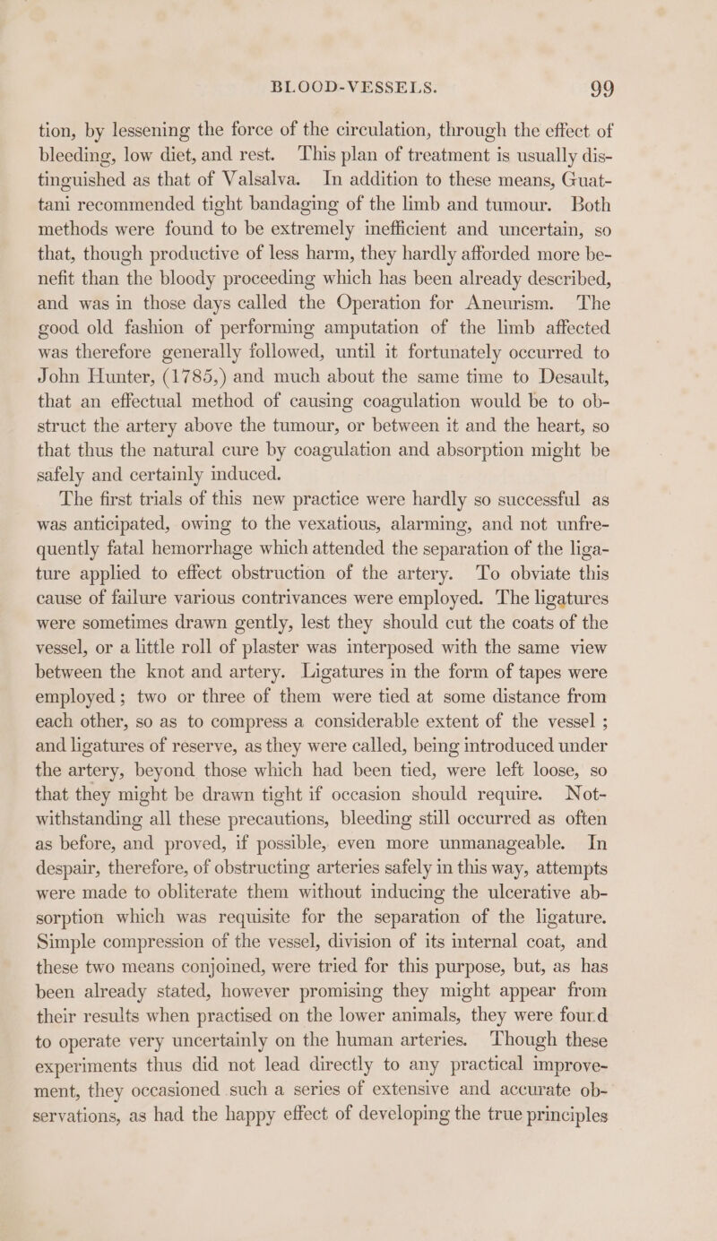 tion, by lessening the force of the circulation, through the effect. of bleeding, low diet, and rest. This plan of treatment is usually dis- tinguished as that of Valsalva. In addition to these means, Guat- tani recommended tight bandaging of the limb and tumour. Both methods were found to be extremely inefficient and uncertain, so that, though productive of less harm, they hardly afforded more be- nefit than the bloody proceeding which has been already described, and was in those days called the Operation for Aneurism. The good old fashion of performing amputation of the limb affected was therefore generally followed, until it fortunately occurred to John Hunter, (1785,) and much about the same time to Desault, that an effectual method of causing coagulation would be to ob- struct the artery above the tumour, or between it and the heart, so that thus the natural cure by coagulation and absorption might be safely and certainly induced. The first trials of this new practice were hardly so successful as was anticipated, owing to the vexatious, alarming, and not unfre- quently fatal hemorrhage which attended the separation of the liga- ture applied to effect obstruction of the artery. To obviate this cause of failure various contrivances were employed. The ligatures were sometimes drawn gently, lest they should cut the coats of the vessel, or a little roll of plaster was interposed with the same view between the knot and artery. Ligatures in the form of tapes were employed ; two or three of them were tied at some distance from each other, so as to compress a considerable extent of the vessel ; and ligatures of reserve, as they were called, being introduced under the artery, beyond those which had been tied, were left loose, so that they might be drawn tight if occasion should require. Not- withstanding all these precautions, bleeding still occurred as often as before, and proved, if possible, even more unmanageable. In despair, therefore, of obstructing arteries safely in this way, attempts were made to obliterate them without inducing the ulcerative ab- sorption which was requisite for the separation of the ligature. Simple compression of the vessel, division of its ternal coat, and these two means conjoined, were tried for this purpose, but, as has been already stated, however promising they might appear from their results when practised on the lower animals, they were fourd to operate very uncertainly on the human arteries. Though these experiments thus did not lead directly to any practical improve- ment, they occasioned such a series of extensive and accurate ob- servations, as had the happy effect of developing the true principles