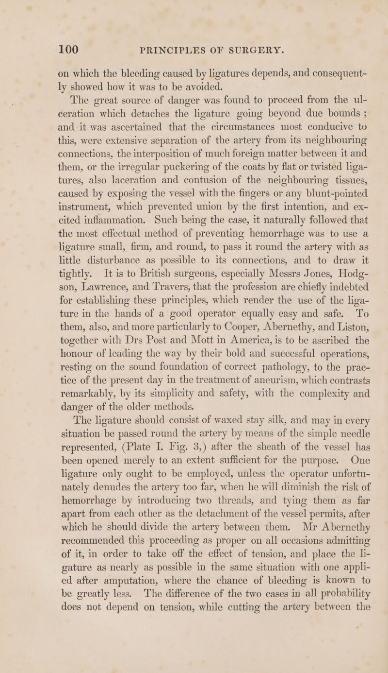 on which the bleeding caused by ligatures depends, and consequent- ly showed how it was to be avoided. The great source of danger was found to proceed from the ul- ceration which detaches the ligature going beyond due bounds ; and it was ascertained that the circumstances most conducive tu this, were extensive separation of the artery from its neighbouring connections, the interposition of much foreign matter between it and them, or the irregular puckering of the coats by flat or twisted liga- tures, also laceration and contusion of the neighbouring tissues, caused by exposing the vessel with the fingers or any blunt-pointed instrument, which prevented union by the first intention, and ex- cited inflammation. Such being the case, it naturally followed that the most effectual method of preventing hemorrhage was to use a ligature small, firm, and round, to pass it round the artery with as little disturbance as possible to its connections, and to draw it tightly. It is to British surgeons, especially Messrs Jones, Hodg- son, Lawrence, and ‘Travers, that the profession are chiefly indebted for establishing these principles, which render the use of the liga- ture in the hands of a good operator equally easy and safe. To them, also, and more particularly to Cooper, Abernethy, and Liston, together with Drs Post and Mott in America, is to be ascribed the honour of leading the way by their bold and successful operations, resting on the sound foundation of correct pathology, to the prac- tice of the present day in the treatment of aneurism, which contrasts remarkably, by its simplicity and safety, with the complexity and danger of the older methods. The ligature should consist of waxed stay silk, and may in every situation be passed round the artery by means of the simple needle represented, (Plate I. Fig. 3,) after the sheath of the vessel has been opened merely to an extent sufficient for the purpose. One ligature only ought to be employed, unless the operator unfortu- nately denudes the artery too far, when he will diminish the risk of hemorrhage by introducing two threads, and tying them as far apart from each other as the detachment of the vessel permits, after which he should divide the artery between them. Mr Abernethy recommended this proceeding as proper on all occasions admitting of it, in order to take off the effect of tension, and place the li- gature as nearly as possible in the same situation with one appli- ed after amputation, where the chance of bleeding is known to be greatly less. The difference of the two cases in all probability does not depend on tension, while cutting the artery between the