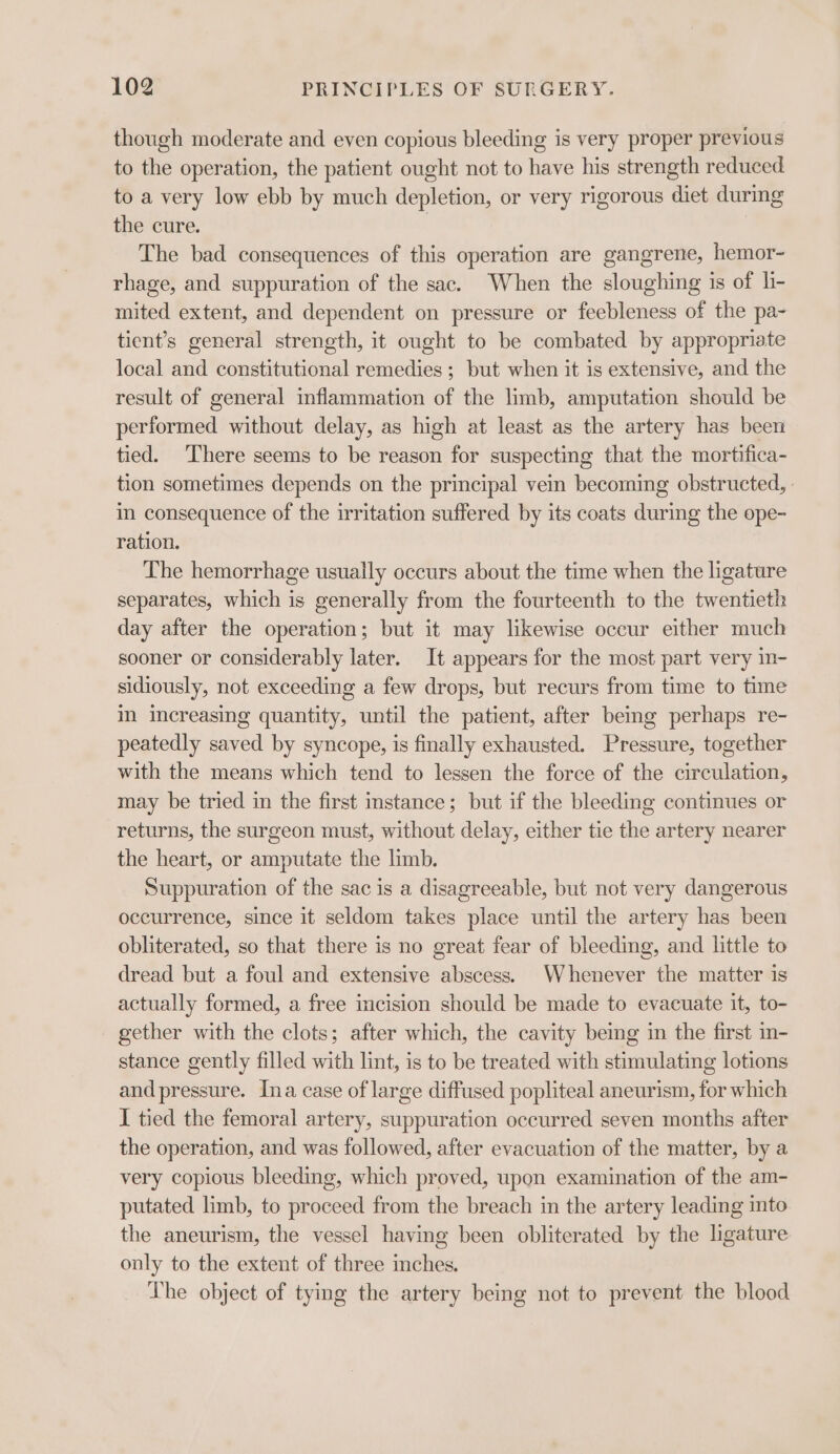 though moderate and even copious bleeding is very proper previous to the operation, the patient ought not to have his strength reduced to a very low ebb by much depletion, or very rigorous diet during the cure. | The bad consequences of this operation are gangrene, hemor- rhage, and suppuration of the sac. When the sloughing is of h- mited extent, and dependent on pressure or feebleness of the pa- tient’s general strength, it ought to be combated by appropriate local and constitutional remedies ; but when it is extensive, and the result of general inflammation of the limb, amputation should be performed without delay, as high at least as the artery has been tied. ‘There seems to be reason for suspecting that the mortifica- tion sometimes depends on the principal vein becoming obstructed, in consequence of the irritation suffered by its coats during the ope- ration. The hemorrhage usually occurs about the time when the ligature separates, which is generally from the fourteenth to the twentieth day after the operation; but it may likewise occur either much sooner or considerably later. It appears for the most part very in- sidiously, not exceeding a few drops, but recurs from time to time m increasing quantity, until the patient, after bemg perhaps re- peatedly saved by syncope, is finally exhausted. Pressure, together with the means which tend to lessen the force of the circulation, may be tried in the first instance; but if the bleeding continues or returns, the surgeon must, without delay, either tie the artery nearer the heart, or amputate the limb. Suppuration of the sac is a disagreeable, but not very dangerous occurrence, since it seldom takes place until the artery has been obliterated, so that there is no great fear of bleeding, and little to dread but a foul and extensive abscess. Whenever the matter is actually formed, a free incision should be made to evacuate it, to- - gether with the clots; after which, the cavity beg in the first in- stance gently filled with lint, is to be treated with stimulating lotions and pressure. Ina case of large diffused popliteal aneurism, for which I tied the femoral artery, suppuration occurred seven months after the operation, and was followed, after evacuation of the matter, by a very copious bleeding, which proved, upon examination of the am- putated limb, to proceed from the breach in the artery leading into the aneurism, the vessel having been obliterated by the ligature only to the extent of three inches. The object of tymg the artery being not to prevent the blood