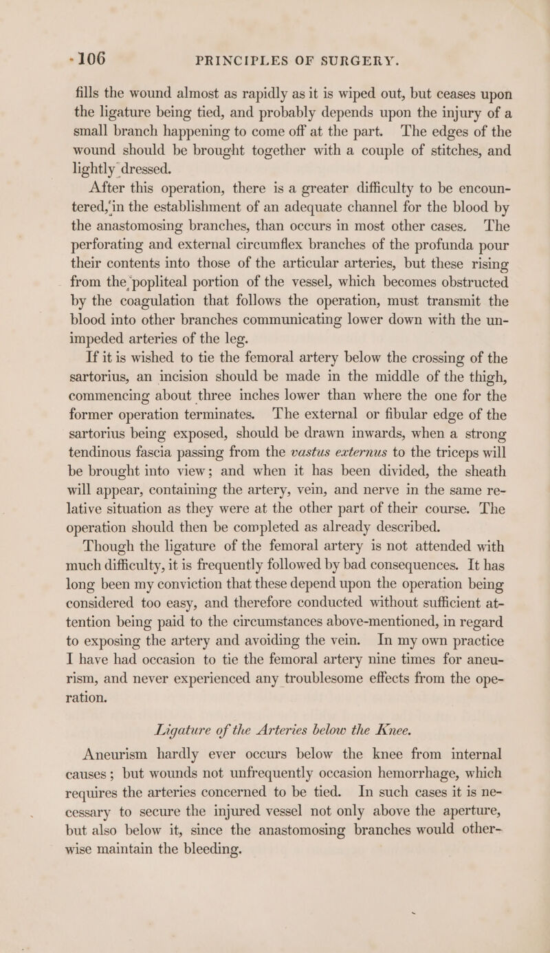 fills the wound almost as rapidly as it is wiped out, but ceases upon the ligature being tied, and probably depends upon the injury of a small branch happening to come off at the part. The edges of the wound should be brought together with a couple of stitches, and lightly dressed. After this operation, there is a greater difficulty to be encoun- tered, in the establishment of an adequate channel for the blood by the anastomosing branches, than occurs in most other cases. The perforating and external circumflex branches of the profunda pour their contents into those of the articular arteries, but these rising from the popliteal portion of the vessel, which becomes obstructed by the coagulation that follows the operation, must transmit the blood into other branches communicating lower down with the un- impeded arteries of the leg. If it is wished to tie the femoral artery below the crossing of the sartorius, an incision should be made in the middle of the thigh, commencing about three inches lower than where the one for the former operation terminates. The external or fibular edge of the sartorius being exposed, should be drawn inwards, when a strong tendinous fascia passing from the vastus externus to the triceps will be brought into view; and when it has been divided, the sheath will appear, containing the artery, vein, and nerve in the same re- lative situation as they were at the other part of their course. The operation should then be completed as already described. Though the ligature of the femoral artery is not attended with much difficulty, it is frequently followed by bad consequences. It has long been my conviction that these depend upon the operation being considered too easy, and therefore conducted without sufficient at- tention being paid to the circumstances above-mentioned, in regard to exposing the artery and avoiding the vein. In my own practice I have had occasion to tie the femoral artery nine times for aneu- rism, and never experienced any troublesome effects from the ope- ration. Ligature of the Arteries below the Knee. Aneurism hardly ever occurs below the knee from internal causes ; but wounds not unfrequently occasion hemorrhage, which requires the arteries concerned to be tied. In such cases it is ne- cessary to secure the injured vessel not only above the aperture, but also below it, since the anastomosing branches would other- wise maintain the bleeding.