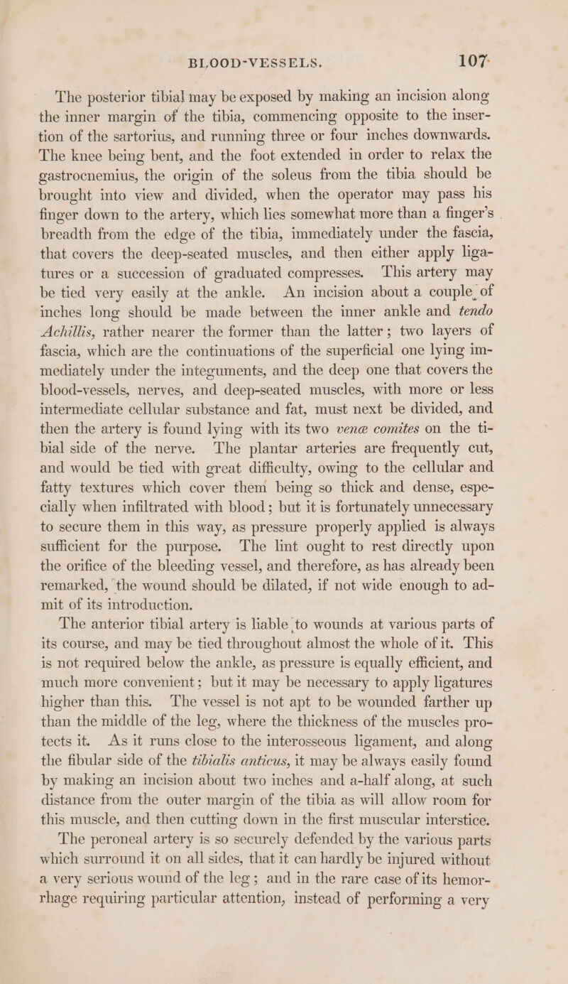 The posterior tibial may be exposed by making an incision along the inner margin of the tibia, commencing opposite to the inser- tion of the sartorius, and running three or four inches downwards. The knee being bent, and the foot extended in order to relax the gastrocnemius, the origin of the soleus from the tibia should be brought into view and divided, when the operator may pass his finger down to the artery, which lies somewhat more than a finger’s . breadth from the edge of the tibia, immediately under the fascia, that covers the deep-seated muscles, and then either apply lga- tures or a succession of graduated compresses. ‘This artery may be tied very easily at the ankle. An incision about a couple, of inches long should be made between the inner ankle and tendo Achillis, rather nearer the former than the latter; two layers of fascia, which are the continuations of the superficial one lying im- mediately under the integuments, and the deep one that covers the blood-vessels, nerves, and deep-seated muscles, with more or less intermediate cellular substance and fat, must next be divided, and then the artery is found lying with its two vene comites on the ti- bial side of the nerve. The plantar arteries are frequently cut, and would be tied with great difficulty, owing to the cellular and fatty textures which cover them being so thick and dense, espe- cially when infiltrated with blood; but it is fortunately unnecessary to secure them in this way, as pressure properly applied is always sufficient for the purpose. The lint ought to rest directly upon the orifice of the bleeding vessel, and therefore, as has already been remarked, the wound should be dilated, if not wide enough to ad- mit of its introduction. The anterior tibial artery is liable to wounds at various parts of its course, and may be tied throughout almost the whole of it. This is not required below the ankle, as pressure is equally efficient, and much more convenient; but it may be necessary to apply ligatures higher than this. ‘The vessel is not apt to be wounded farther up than the middle of the leg, where the thickness of the muscles pro- tects it. As it runs close to the interosseous ligament, and along the fibular side of the tibialis anticus, it may be always easily found by making an incision about two inches and a-half along, at such distance from the outer margin of the tibia as will allow room for this muscle, and then cutting down in the first muscular imterstice. The peroneal artery is so securely defended by the various parts which surround it on all sides, that it can hardly be injured without a very serious wound of the leg; and in the rare case of its hemor- rhage requiring particular attention, instead of performing a very