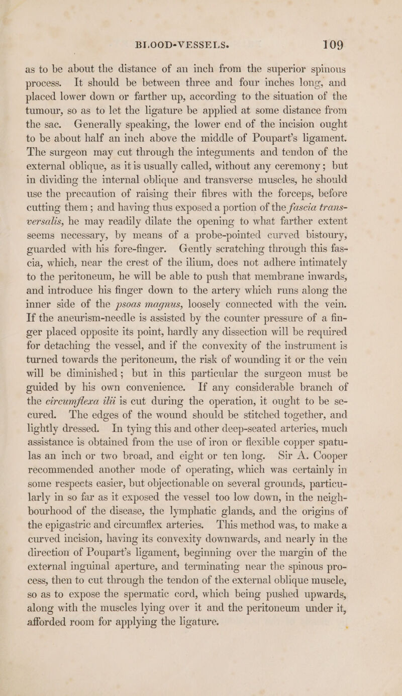 as to be about the distance of an inch from the superior spinous process. It should be between three and four inches long, and placed lower down or farther up, according to the situation of the tumour, so as to let the ligature be applied at some distance from the sac. Generally speaking, the lower end of the incision ought to be about half an inch above the middle of Poupart’s ligament. The surgeon may cut through the integuments and tendon of the external oblique, as itis usually called, without any ceremony; but in dividing the internal oblique and transverse muscles, he should use the precaution of raising their fibres with the forceps, before cutting them; and having thus exposed a portion of the fascia trans- versalis, he may readily dilate the opening to what farther extent seems necessary, by means of a probe-pomted curved bistoury, guarded with his fore-finger. Gently scratching through this fas- cia, which, near the crest of the ilium, does not adhere intimately to the peritoneum, he will be able to push that membrane inwards, and introduce his finger down to the artery which runs along the inner side of the psoas magnus, loosely connected with the vein. If the aneurism-needle is assisted by the counter pressure of a fin- ger placed opposite its point, hardly any dissection will be required for detaching the vessel, and if the convexity of the instrument is turned towards the peritoneum, the risk of wounding it or the vein will be diminished; but in this particular the surgeon must be guided by his own convenience. If any considerable branch of the circumjlexa ili is cut durmg the operation, it ought to be se- cured. The edges of the wound should be stitched together, and lightly dressed. In tyig this and other deep-seated arteries, much assistance is obtained from the use of iron or flexible copper spatu- las an inch or two broad, and eight or ten long. Sir A. Cooper recommended another mode of operating, which was certainly in some respects easier, but objectionable on several grounds, particu- larly in so far as it exposed the vessel too low down, in the neigh- bourhood of the disease, the lymphatic glands, and the origins of the epigastric and circumflex arteries. This method was, to make a curved incision, having its convexity downwards, and nearly in the direction of Poupart’s ligament, beginning over the margin of the external inguinal aperture, and terminating near the spimous pro- cess, then to cut through the tendon of the external oblique muscle, so as to expose the spermatic cord, which being pushed upwards, along with the muscles lying over it and the peritoneum under it, afforded room for applying the ligature.