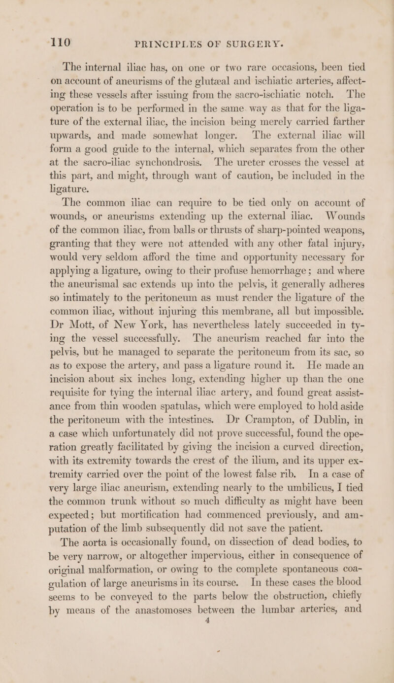 The internal iliac has, on one or two rare occasions, been tied on account of aneurisms of the gluteal and ischiatic arteries, affect- ing these vessels after issuing from the sacro-ischiatic notch. The operation is to be performed in the same. way as that for the liga- ture of the external iliac, the incision being merely carried farther upwards, and made somewhat longer. The external ilac will form a good guide to the internal, which separates from the other at the sacro-iliac synchondrosis. The ureter crosses the vessel at this part, and might, through want of caution, be included in the ligature. The common iliac can require to be tied only on account of wounds, or aneurisms extending up the external iliac. Wounds of the common iliac, from balls or thrusts of sharp-pointed weapons, granting that they were not attended with any other fatal injury, would very seldom afford the time and opportunity necessary for applying a ligature, owing to their profuse hemorrhage; and where the aneurismal sac extends up into the pelvis, it generally adheres so intimately to the peritoneum as must render the ligature of the common iliac, without injuring this membrane, all but impossible. Dr Mott, of New York, has nevertheless lately succeeded in ty- ing the vessel successfully. The aneurism reached far into the pelvis, but: he managed to separate the peritoneum from its sac, so as to expose the artery, and pass a ligature round it. He made an incision about six inches long, extending higher up than the one requisite for tying the mternal iliac artery, and found great assist- ance from thin wooden spatulas, which were employed to hold aside the peritoneum with the intestines. Dr Crampton, of Dublin, in a case which unfortunately did not prove successful, found the ope- ration greatly facilitated by giving the incision a curved direction, with its extremity towards the crest of the ilrum, and its upper ex- tremity carried over the point of the lowest false rib. In a case of very large iliac aneurism, extending nearly to the umbilicus, I tied the common trunk without so much difficulty as might have been expected; but mortification had commenced previously, and am- putation of the limb subsequently did not save the patient. The aorta is occasionally found, on dissection of dead bodies, to be very narrow, or altogether impervious, either in consequence of original malformation, or owing to the complete spontaneous coa- gulation of large aneurisms in its course. In these cases the blood seems to be conveyed to the parts below the obstruction, chiefly by means of the anastomoses between the lumbar arteries, and 4