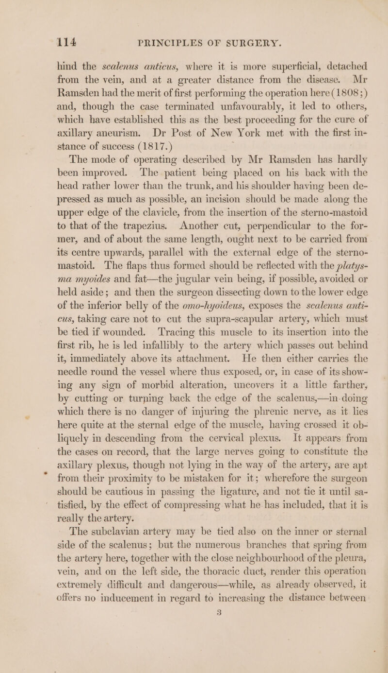 hind the sealenus anticus, where it is more superficial, detached from the vein, and at a greater distance from the disease. Mr Ramsden had the merit of first performing the operation here (1808; ) and, though the case terminated unfavourably, it led to others, which have established this as the best proceeding for the cure of axillary aneurism. Dr Post of New York met with the first m- stance of success (1817.) The mode of operating described by Mr Ramsden has hardly been improved. The patient being placed on his back with the head rather lower than the trunk, and his shoulder having been de- pressed as much as possible, an incision should be made along the upper edge of the clavicle, from the insertion of the sterno-mastoid to that of the trapezius. Another cut, perpendicular to the for- mer, and of about the same length, ought next to be carried from its centre upwards, parallel with the external edge of the sterno- mastoid. The flaps thus formed should be reflected with the platys- ma myoides and fat—the jugular vein being, if possible, avoided or held aside; and then the surgeon dissecting down to the lower edge of the inferior belly of the omo-hyoideus, exposes the scalenus anti- cus, taking care not to cut the supra-scapular artery, which must be tied if wounded. Tracing this muscle to its insertion into the first rib, he is led infallibly to the artery which passes out behind it, immediately above its attachment. He then either carries the needle round the vessel where thus exposed, or, in case of its show- ing any sign of morbid alteration, uncovers it a little farther, by cutting or turning back the edge of the scalenus,—in.doing which there is no danger of injuring the phrenic nerve, as it lies here quite at the sternal edge of the muscle, having crossed it ob- liquely in descending from the cervical plexus. It appears from the cases on record, that the large nerves going to constitute the axillary plexus, though not lying in the way of the artery, are apt from their proximity to be mistaken for it; wherefore the surgeon should be cautious in passing the ligature, and not tie it until sa- tisfied, by the effect of compressing what he has included, that it is really the artery. . The subclavian artery may be tied also on the mner or sternal side of the scalenus; but the numerous branches that spring from the artery here, together with the close neighbourhood of the pleura, vein, and on the left side, the thoracic duct, render this operation extremely difficult and dangerous—while, as already observed, it offers no inducement in regard to increasing the distance between 3