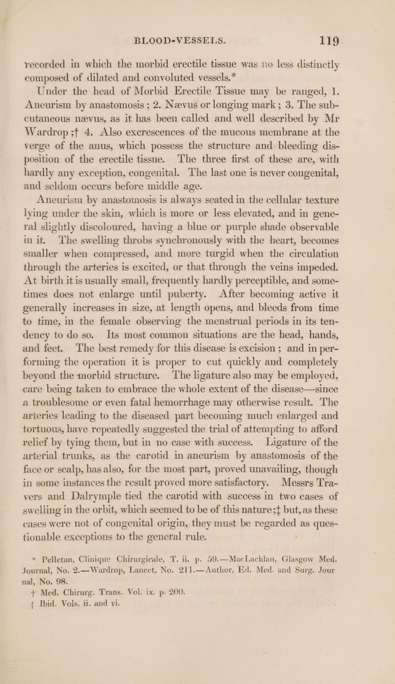 recorded in which the morbid erectile tissue was no less distinctly composed of dilated and convoluted vessels.* Under the head of Morbid Erectile Tissue may be ranged, 1. Aneurism by anastomosis ; 2. Neevus or longing mark ; 3. The sub- cutaneous nevus, as it has been called and well described by Mr Wardrop ;+ 4. Also excrescences of the mucous membrane at the verge of the anus, which possess the structure and bleeding dis- position of the erectile tissue. The three first of these are, with hardly any exception, congenital. The last one is never congenital, and seldom occurs before middle age. Aneurism by anastomosis is always seated in the cellular texture lying under the skin, which is more or less elevated, and in gene- ral slightly discoloured, having a blue or purple shade observable in it. The swelling throbs synchronously with the heart, becomes smaller when compressed, and more turgid when the circulation through the arteries is excited, or that through the veins impeded. At birth it is usually small, frequently hardly perceptible, and some- times does not enlarge until puberty. After becoming active it generally increases in size, at length opens, and bleeds from time te time, in the female observing the menstrual periods in its ten- dency to do so. Its most common situations are the head, hands, and feet. The best remedy for this disease is excision; and in per- forming the operation it is proper to cut quickly and completely beyond the morbid structure. The ligature also may be employed, care being taken to embrace the whole extent of the disease—since a troublesome or even fatal hemorrhage may otherwise result. The arteries leading to the diseased part becoming much enlarged and tortuous, have repeatedly suggested the trial of attempting to afford relief by tymg them, but in no case with success. Ligature of the arterial trunks, as the carotid in aneurism by anastomosis of the face or sealp, has also, for the most part, proved unavailing, though in some instances the result proved more satisfactory. Messrs Tra- vers and Dalrymple tied the carotid with success in two cases of swelling in the orbit, which seemed to be of this nature;t} but, as these cases were not of congenital origin, they must be regarded as ques- tionable exceptions to the general rule. * Pelletan, Clinique Chirurgicale, T. ii. p. 59.—MacLachlan, Glasgow Med. Journal, No. 2.—Wardrop, Lancet, No. 211.— Author, Ed. Med. and Surg. Jour nal, No. 98. + Med. Chirurg. Trans. Vol. ix. p- 200. t Ibid. Vols. ii. and vi.