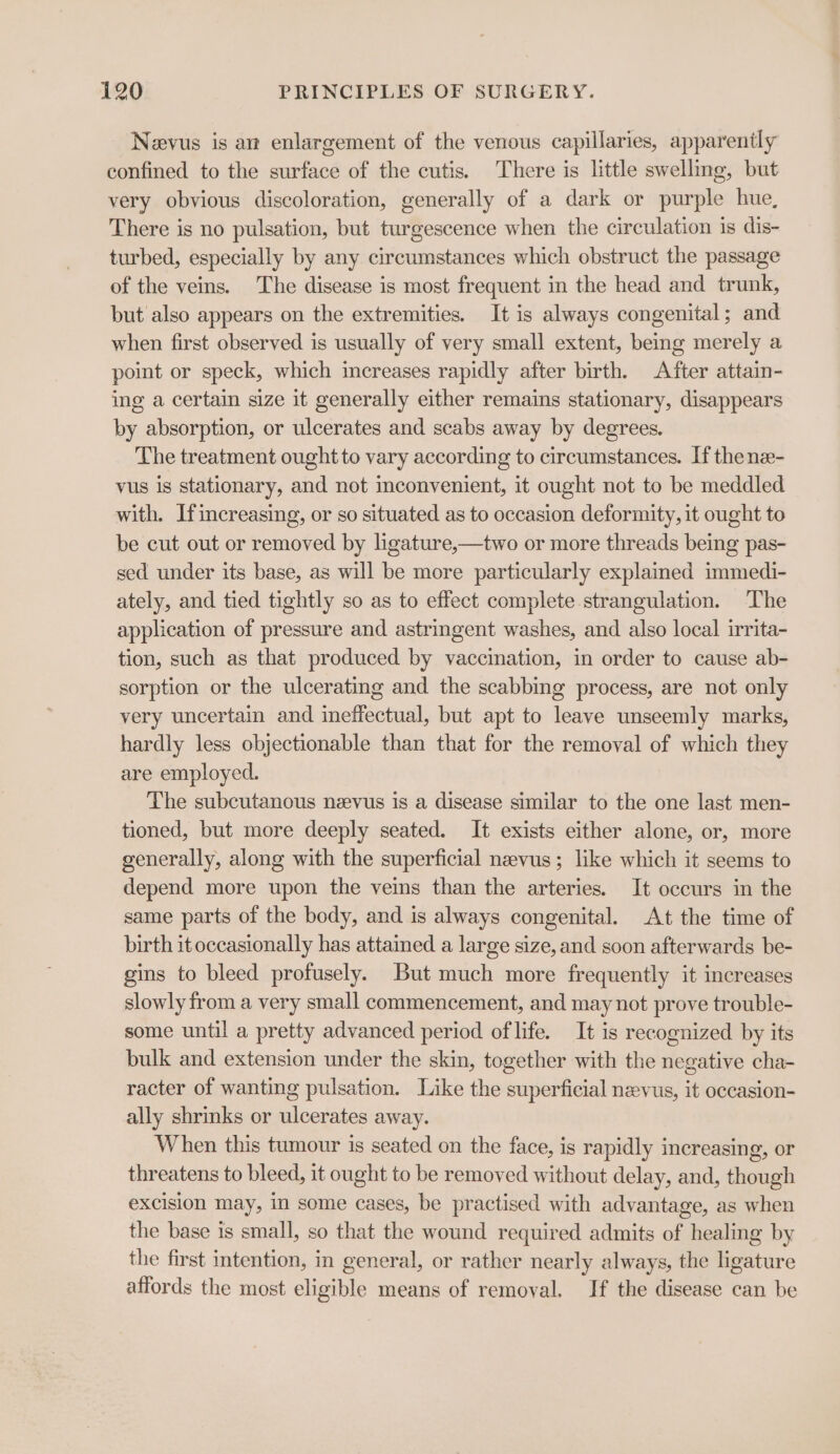 Neevus is an enlargement of the venous capillaries, apparently confined to the surface of the cutis. There is little swelling, but very obvious discoloration, generally of a dark or purple hue, There is no pulsation, but turgescence when the circulation is dis- turbed, especially by any circumstances which obstruct the passage of the veins. The disease is most frequent in the head and trunk, but also appears on the extremities. It is always congenital; and when first observed is usually of very small extent, being merely a point or speck, which increases rapidly after birth. After attain- ing a certain size it generally either remains stationary, disappears by absorption, or ulcerates and scabs away by degrees. The treatment ought to vary according to circumstances. If the nez- vus is stationary, and not inconvenient, it ought not to be meddled with. Ifincreasing, or so situated as to occasion deformity, it ought to be cut out or removed by ligature,—two or more threads being pas- sed under its base, as will be more particularly explained immedi- ately, and tied tightly so as to effect complete strangulation. The application of pressure and astringent washes, and also local irrita- tion, such as that produced by vaccination, in order to cause ab- sorption or the ulcerating and the scabbing process, are not only very uncertain and ineffectual, but apt to leave unseemly marks, hardly less objectionable than that for the removal of which they are employed. The subcutanous neevus is a disease similar to the one last men- tioned, but more deeply seated. It exists either alone, or, more generally, along with the superficial nevus; like which it seems to depend more upon the veins than the arteries. It occurs in the same parts of the body, and is always congenital. At the time of birth it occasionally has attained a large size, and soon afterwards be- gins to bleed profusely. But much more frequently it increases slowly from a very small commencement, and may not prove trouble- some until a pretty advanced period of life. It is recognized by its bulk and extension under the skin, together with the negative cha- racter of wanting pulsation. Like the superficial nevus, it oceasion- ally shrinks or ulcerates away. When this tumour is seated on the face, is rapidly increasing, or threatens to bleed, it ought to be removed without delay, and, though excision may, in some cases, be practised with advantage, as when the base is small, so that the wound required admits of healing by the first intention, in general, or rather nearly always, the ligature affords the most eligible means of removal. If the disease can be
