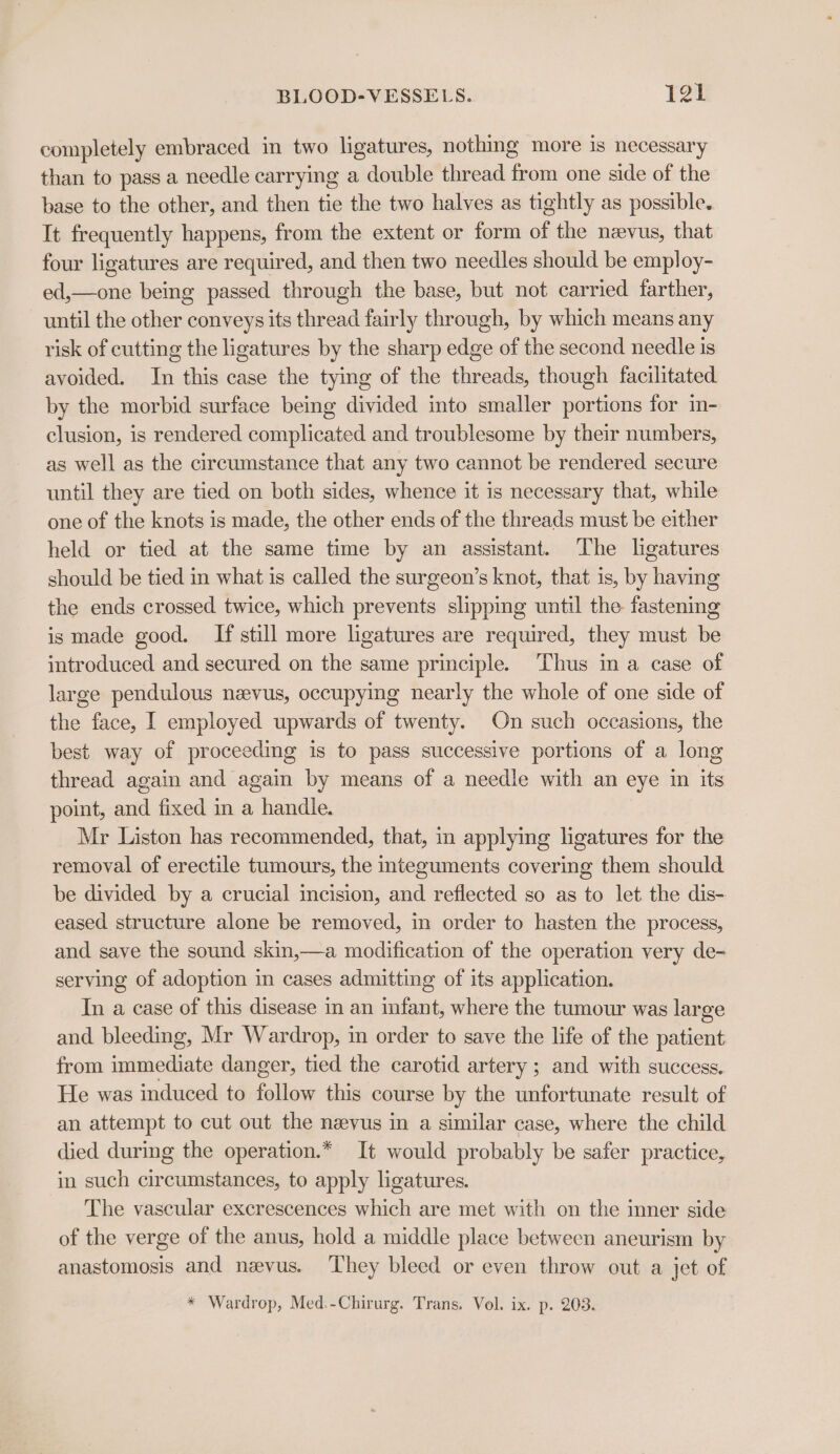 completely embraced in two ligatures, nothing more is necessary than to pass a needle carrying a double thread from one side of the base to the other, and then tie the two halves as tightly as possible. It frequently happens, from the extent or form of the nevus, that four ligatures are required, and then two needles should be employ- ed,—one being passed through the base, but not carried farther, until the other conveys its thread fairly through, by which means any risk of cutting the ligatures by the sharp edge of the second needle is avoided. In this case the tying of the threads, though facilitated by the morbid surface being divided into smaller portions for in- clusion, is rendered complicated and troublesome by their numbers, as well as the circumstance that any two cannot be rendered secure until they are tied on both sides, whence it is necessary that, while one of the knots is made, the other ends of the threads must be either held or tied at the same time by an assistant. The ligatures should be tied in what is called the surgeon’s knot, that is, by having the ends crossed twice, which prevents slipping until the fastening is made good. If still more ligatures are required, they must be introduced and secured on the same principle. Thus in a case of large pendulous nevus, occupying nearly the whole of one side of the face, I employed upwards of twenty. On such occasions, the best way of proceeding is to pass successive portions of a long thread again and again by means of a needle with an eye in its point, and fixed in a handle. Mr Liston has recommended, that, in applymg ligatures for the removal of erectile tumours, the nteguments covering them should be divided by a crucial incision, and reflected so as to let the dis- eased structure alone be removed, in order to hasten the process, and save the sound skin,—a modification of the operation very de- serving of adoption in cases admitting of its application. In a case of this disease in an infant, where the tumour was large and bleeding, Mr Wardrop, in order to save the life of the patient from immediate danger, tied the carotid artery ; and with success. He was induced to follow this course by the unfortunate result of an attempt to cut out the nevus in a similar case, where the child died during the operation.* It would probably be safer practice, in such circumstances, to apply ligatures. The vascular excrescences which are met with on the inner side of the verge of the anus, hold a middle place between aneurism by anastomosis and nevus. They bleed or even throw out a jet of * Wardrop, Med.-Chirurg. Trans. Vol. ix. p. 203.