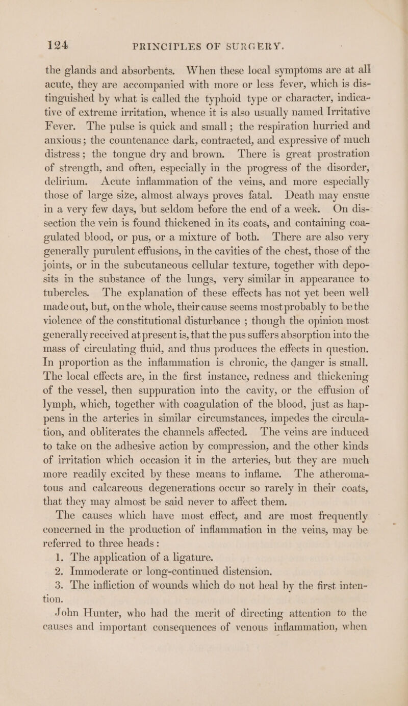 the glands and absorbents. When these local symptoms are at all acute, they are accompanied with more or less fever, which is dis- tinguished by what is called the typhoid type or character, indica~ tive of extreme irritation, whence it is also usually named Irritative Fever. The pulse is quick and small; the respiration hurried and anxious; the countenance dark, contracted, and expressive of much distress ; the tongue dry and brown. There is great prostration of strength, and often, especially in the progress of the disorder, delirium. Acute inflammation of the veins, and more especially those of large size, almost always proves fatal. Death may ensue in a very few days, but seldom before the end of a week. On dis- section the vein is found thickened in its coats, and contaiming coa- gulated blood, or pus, or a mixture of both. There are also very generally purulent effusions, in the cavities of the chest, those of the joints, or in the subcutaneous cellular texture, together with depo- sits im the substance of the lungs, very similar in appearance to tubercles. The explanation of these effects has not yet been well made out, but, on the whole, their cause seems most probably to be the violence of the constitutional disturbance ; though the opinion most generally received at present is, that the pus suffers absorption into the mass of circulating fluid, and thus produces the effects in question. In proportion as the inflammation is chronic, the danger is small. The local effects are, in the first instance, redness and thickening of the vessel, then suppuration into the cavity, or the effusion of lymph, which, together with coagulation of the blood, just as hap- pens in the arteries in similar circumstances, impedes the circula- tion, and obliterates the channels affected. ‘The veins are induced to take on the adhesive action by compression, and the other kinds of irritation which occasion it in the arteries, but they are much more readily excited by these means to inflame. The atheroma- tous and calcareous degenerations occur so rarely in their coats, that they may almost be said never to affect them. The causes which have most effect, and are most frequently concerned in the production of inflammation in the veins, may be referred to three heads: 1. The application of a ligature. 2. Immoderate or long-continued distension. 3. The infliction of wounds which do not heal by the first inten- tion. John Hunter, who had the merit of directing attention to the causes and important consequences of venous inflammation, when