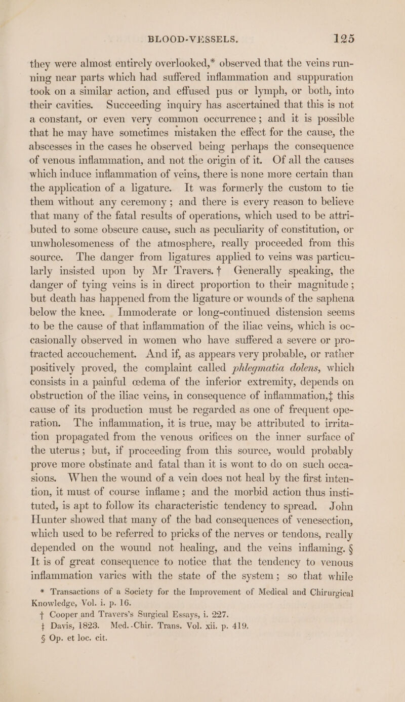 they were almost entirely overlooked,* observed that the veins run- ning near parts which had suffered inflammation and suppuration took on a similar action, and effused pus or lymph, or both, into their cavities. Succeeding inquiry has ascertained that this is not a constant, or even very common occurrence; and it is possible that he may have sometimes mistaken the effect for the cause, the abscesses in the cases he observed being perhaps the consequence of venous inflammation, and not the origin of it. Of all the causes which induce inflammation of veins, there is none more certain than the application of a ligature. It was formerly the custom to tie them without any ceremony; and there is every reason to believe that many of the fatal results of operations, which used to be attri- buted to some obscure cause, such as peculiarity of constitution, or unwholesomeness of the atmosphere, really proceeded from this source. The danger from ligatures applied to veins was particu- larly insisted upon by Mr Travers.+ Generally speaking, the danger of tying veins is in direct proportion to their magnitude ; but death has happened from the ligature or wounds of the saphena below the knee. Immoderate or long-continued distension seems to be the cause of that inflammation of the iliac veins, which is oc- casionally observed in women who have suffered a severe or pro- tracted accouchement. And if, as appears very probable, or rather positively proved, the complaint called phlegmatia dolens, which consists in a painful cedema of the inferior extremity, depends on obstruction of the iliac veins, in consequence of inflammation,t{ this cause of its production must be regarded as one of frequent ope- ration. The inflammation, it is true, may be attributed to irrita- tion propagated from the venous orifices on the mner surface of the uterus; but, if proceeding from this source, would probably prove more obstinate and fatal than it is wont to do on such occa- sions. When the wound of a vein does not heal by the first inten- tion, it must of course inflame; and the morbid action thus insti- tuted, is apt to follow its characteristic tendency to spread. John Hunter showed that many of the bad consequences of venesection, which used to be referred to pricks of the nerves or tendons, really depended on the wound not healing, and the veins inflaming. § It is of great consequence to notice that the tendency to venous inflammation varies with the state of the system; so that while * Transactions of a Society for the Improvement of Medical and Chirurgical Knowledge, Vol. i. p. 16. t+ Cooper and Travers’s Surgical Essays, i. 227. + Davis, 1823. Med.-Chir. Trans. Vol. xii. p. 419. § Op. et loc. cit.