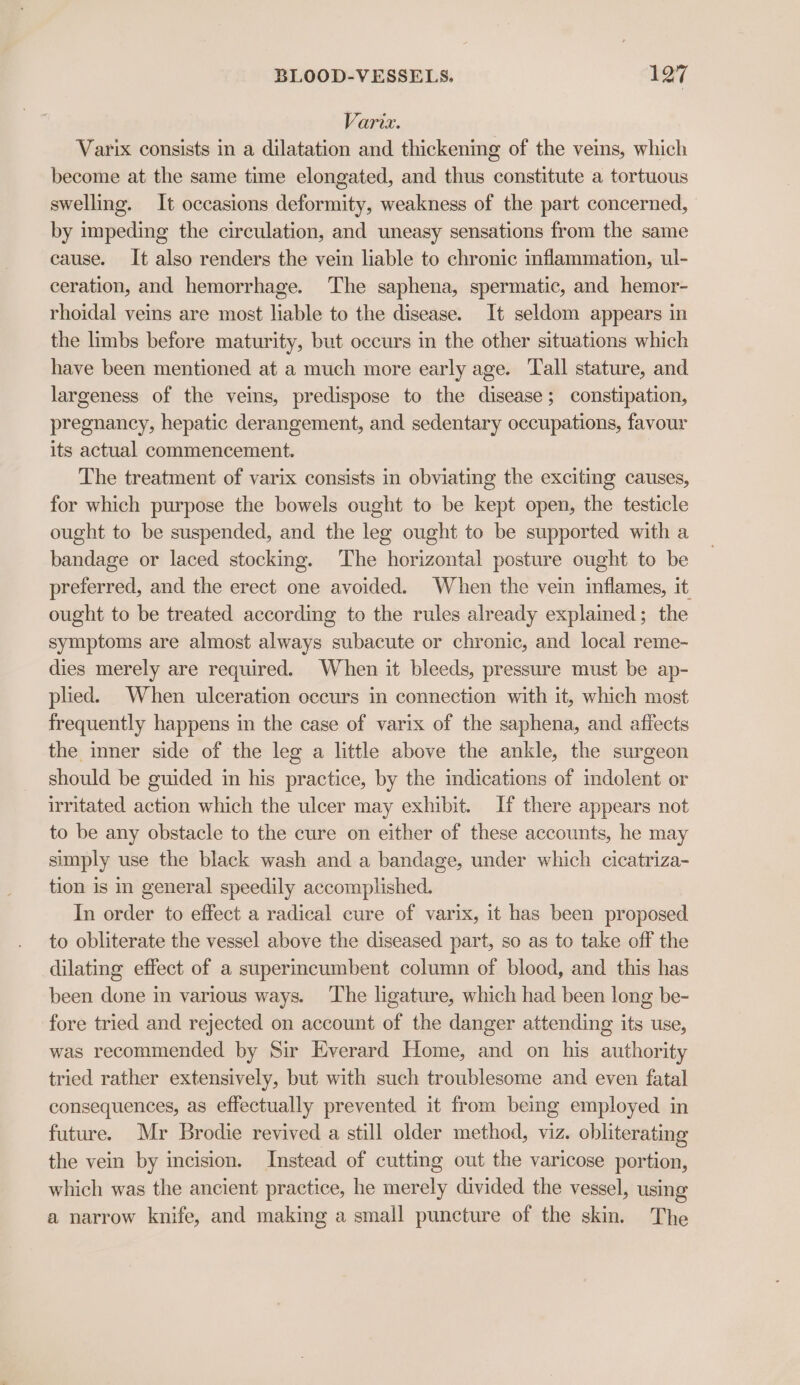 Varix. Varix consists in a dilatation and thickening of the veins, which become at the same time elongated, and thus constitute a tortuous swelling. It occasions deformity, weakness of the part concerned, by impeding the circulation, and uneasy sensations from the same cause. It also renders the vein liable to chronic inflammation, ul- ceration, and hemorrhage. The saphena, spermatic, and hemor- rhoidal veins are most liable to the disease. It seldom appears in the limbs before maturity, but occurs in the other situations which have been mentioned at a much more early age. Tall stature, and largeness of the veins, predispose to the disease; constipation, pregnancy, hepatic derangement, and sedentary occupations, favour its actual commencement. The treatment of varix consists in obviating the exciting causes, for which purpose the bowels ought to be kept open, the testicle ought to be suspended, and the leg ought to be supported with a bandage or laced stocking. The horizontal posture ought to be preferred, and the erect one avoided. When the vein inflames, it ought to be treated according to the rules already explained; the symptoms are almost always subacute or chronic, and local reme- dies merely are required. When it bleeds, pressure must be ap- plied. When ulceration occurs in connection with it, which most frequently happens in the case of varix of the saphena, and affects the imner side of the leg a little above the ankle, the surgeon should be guided in his practice, by the indications of indolent or irritated action which the ulcer may exhibit. If there appears not to be any obstacle to the cure on either of these accounts, he may simply use the black wash and a bandage, under which cicatriza- tion is in general speedily accomplished. In order to effect a radical cure of varix, it has been proposed to obliterate the vessel above the diseased part, so as to take off the dilating effect of a superincumbent column of blood, and this has been done in various ways. The ligature, which had been long be- fore tried and rejected on account of the danger attending its use, was recommended by Sir Everard Home, and on his authority tried rather extensively, but with such troublesome and even fatal consequences, as effectually prevented it from being employed in future. Mr Brodie revived a still older method, viz. obliterating the vein by incision. Instead of cutting out the varicose portion, which was the ancient practice, he merely divided the vessel, using a narrow knife, and making a small puncture of the skin. The