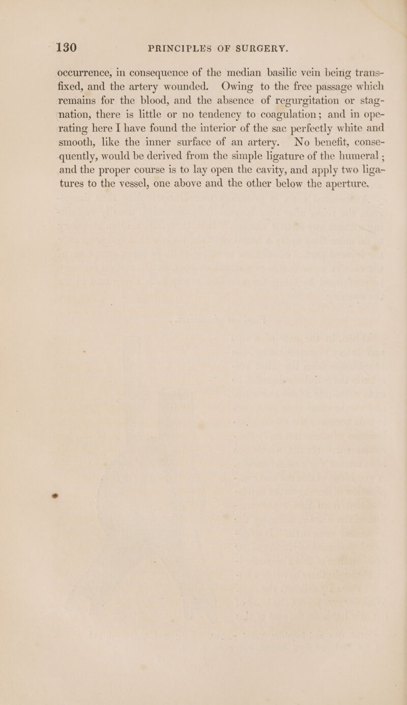 occurrence, in consequence of the median basilic vein being trans- fixed, and the artery wounded. Owing to the free passage which remains for the blood, and the absence of regurgitation or stag- nation, there is little or no tendency to coagulation; and in ope- rating here I have found the interior of the sac perfectly white and smooth, like the inner surface of an artery. No benefit, conse- quently, would be derived from the simple ligature of the humeral ; and the proper course is to lay open the cavity, and apply two liga-~ tures to the vessel, one above and the other below the aperture.