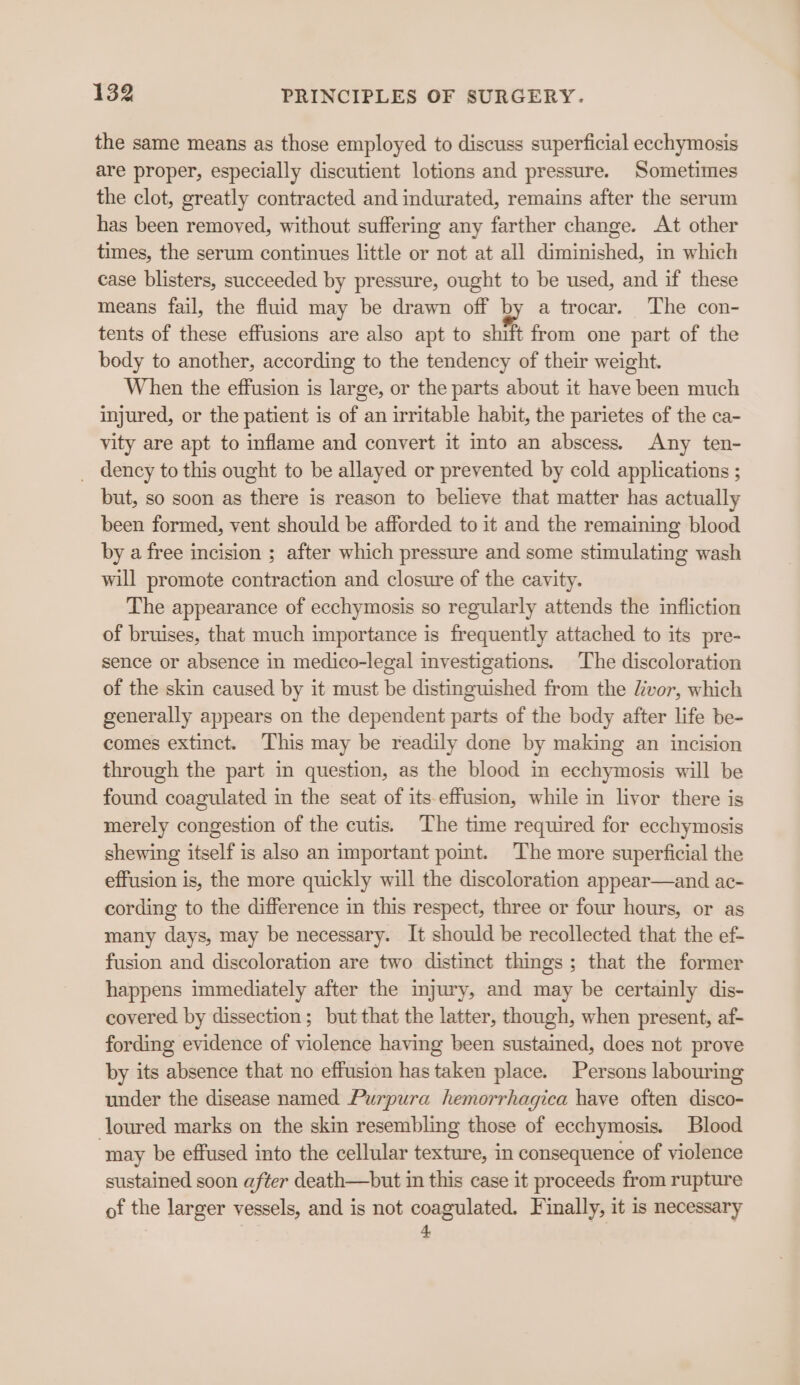 the same means as those employed to discuss superficial eechymosis are proper, especially discutient lotions and pressure. Sometimes the clot, greatly contracted and indurated, remains after the serum has been removed, without suffering any farther change. At other times, the serum continues little or not at all diminished, in which case blisters, succeeded by pressure, ought to be used, and if these means fail, the fluid may be drawn off a4 a trocar. The con- tents of these effusions are also apt to shift from one part of the body to another, according to the tendency of their weight. When the effusion is large, or the parts about it have been much injured, or the patient is of an irritable habit, the parietes of the ca- vity are apt to inflame and convert it into an abscess. Any ten- _ dency to this ought to be allayed or prevented by cold applications ; but, so soon as there is reason to believe that matter has actually been formed, vent should be afforded to it and the remaining blood by a free incision ; after which pressure and some stimulating wash will promote contraction and closure of the cavity. The appearance of ecchymosis so regularly attends the infliction of bruises, that much importance is frequently attached to its pre- sence or absence in medico-legal investigations. The discoloration of the skin caused by it must be distinguished from the livor, which generally appears on the dependent parts of the body after life be- comes extinct. This may be readily done by making an incision through the part in question, as the blood in ecchymosis will be found coagulated in the seat of its-effusion, while in livor there is merely congestion of the cutis. The time required for ecchymosis shewing itself is also an important pomt. The more superficial the effusion is, the more quickly will the discoloration appear—and ac- cording to the difference in this respect, three or four hours, or as many days, may be necessary. It should be recollected that the ef- fusion and discoloration are two distinct things; that the former happens immediately after the injury, and may be certainly dis- covered by dissection; but that the latter, though, when present, af- fording evidence of violence having been sustained, does not prove by its absence that no effusion has taken place. Persons labouring under the disease named Purpura hemorrhagica have often disco- loured marks on the skin resembling those of ecchymosis. Blood may be effused into the cellular texture, in consequence of violence sustained soon after death—but in this case it proceeds from rupture of the larger vessels, and is not coagulated. Finally, it is necessary 4