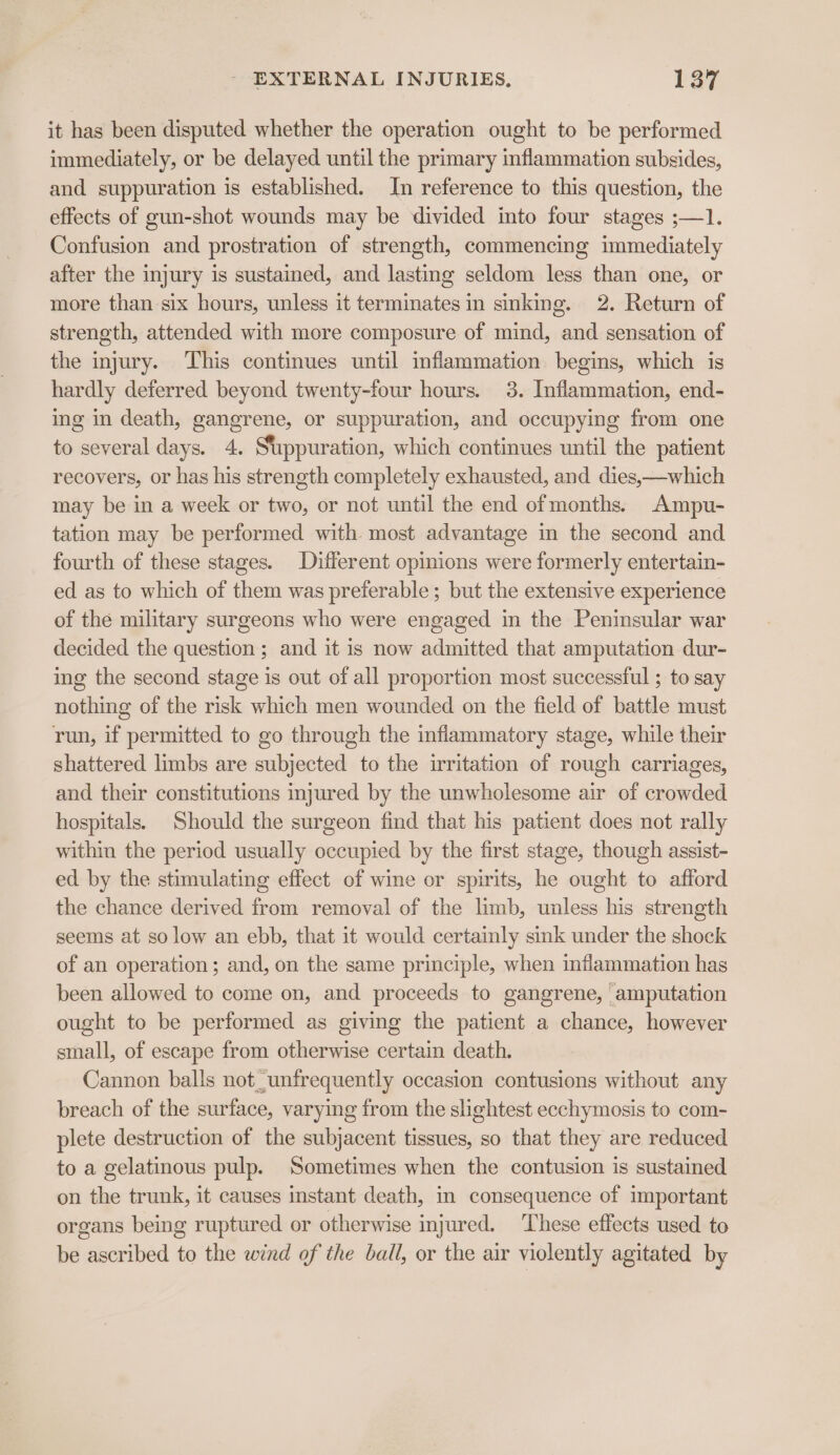 it has been disputed whether the operation ought to be performed immediately, or be delayed until the primary inflammation subsides, and suppuration is established. In reference to this question, the effects of gun-shot wounds may be divided into four stages ;—1. Confusion and prostration of strength, commencing immediately after the injury is sustained, and lasting seldom less than one, or more than six hours, unless it terminates in sinking. 2. Return of strength, attended with more composure of mind, and sensation of the injury. This continues until inflammation begins, which is hardly deferred beyond twenty-four hours. 3. Inflammation, end- ing in death, gangrene, or suppuration, and occupying from one to several days. 4. Stppuration, which continues until the patient recovers, or has his strength completely exhausted, and dies,—which may be in a week or two, or not until the end ofmonths. Ampu- tation may be performed with most advantage in the second and fourth of these stages. Different opinions were formerly entertain- ed as to which of them was preferable; but the extensive experience of the military surgeons who were engaged in the Peninsular war decided the question ; and it is now admitted that amputation dur- ing the second stage is out of all proportion most successful ; to say nothing of the risk which men wounded on the field of battle must run, if permitted to go through the inflammatory stage, while their shattered limbs are subjected to the irritation of rough carriages, and their constitutions injured by the unwholesome air of crowded hospitals. Should the surgeon find that his patient does not rally within the period usually occupied by the first stage, though assist- ed by the stimulating effect of wine or spirits, he ought to afford the chance derived from removal of the limb, unless his strength seems at so low an ebb, that it would certainly sink under the shock of an operation; and, on the same principle, when inflammation has been allowed to come on, and proceeds to gangrene, ‘amputation ought to be performed as giving the patient a chance, however small, of escape from otherwise certain death. Cannon balls not unfrequently occasion contusions without any breach of the surface, varying from the slightest ecchymosis to com- plete destruction of the subjacent tissues, so that they are reduced to a gelatinous pulp. Sometimes when the contusion is sustained on the trunk, it causes instant death, in consequence of important organs being ruptured or otherwise injured. These effects used to be ascribed to the wind of the ball, or the air violently agitated by