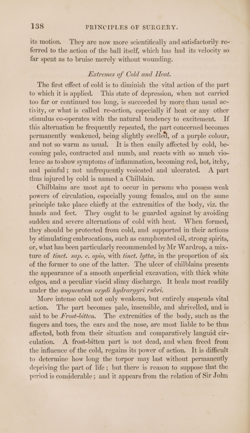 its motion. They are now more scientifically and satisfactorily re- ferred to the action of the ball itself, which has had its velocity so far spent as to bruise merely without wounding. Extremes of Cold and Feat. The first effect of cold is to diminish the vital action of the part to which it is applied. This state of depression, when not carried too far or continued too long, is succeeded by more than usual ac- tivity, or what is called re-action, especially if heat or any other stimulus co-operates with the natural tendency to excitement. If this alternation be frequently repeated, the part concerned becomes permanently weakened, being slightly swelled, of a purple colour, and not so warm as usual. It is then easily affected by cold, be- coming pale, contracted and numb, and reacts with so much vio- lence as toshow symptoms of inflammation, becoming red, hot, itchy, and painful; not unfrequently vesicated and ulcerated. A part thus injured by cold is named a Chilblain. Chilblains are most apt to occur in persons who possess weak powers of circulation, especially young females, and on the same principle take place chiefly at the extremities of the body, viz. the hands and feet. They ought to be guarded against by avoiding sudden and severe alternations of cold with heat. When formed, they should be protected from cold, and supported in their actions by stimulating embrocations, such as camphorated oil, strong spirits, or, what has been particularly recommended by Mr Wardrop, a mix- ture of tinct. sap. c. opto, with tinct. lytte, in the proportion of six of the former to one of the latter. The ulcer of chilblains presents the appearance of a smooth superficial excavation, with thick white edges, and a peculiar viscid slimy discharge. It heals most readily under the wnguentum oxyde hydrargyri rubri. More intense cold not only weakens, but entirely suspends vital action. The part becomes pale, insensible, and shrivelled, and is said to be Frost-bitten. The extremities of the body, such as the fingers and toes, the ears and the nose, are most liable to be thus affected, both from their situation and comparatively languid cir- culation. A frost-bitten part is not dead, and when freed from the influence of the cold, regains its power of action. It is difficult to determine how long the torpor may last without permanently depriving the part of life; but there is reason to suppose that the period is considerable ; and it appears from the relation of Sir John