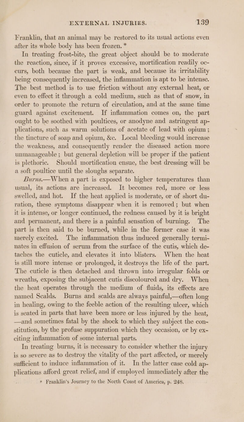 Franklin, that an animal may be restored to its usual actions even after its whole body has been frozen. * In treating frost-bite, the great object should be to moderate the reaction, since, if it proves excessive, mortification readily oc- curs, both because the part is weak, and because its ‘irritability being consequently increased, the inflammation is apt to be intense. The best method is to use friction without any external heat, or even to effect it through a cold medium, such as that of snow, in order to promote the return of circulation, and at the same time guard against excitement. If inflammation comes on, the part ought to be soothed with poultices, or anodyne and astringent ap- plications, such as warm solutions of acetate of lead with opium ; the tincture of soap and opium, &amp;c. Local bleeding would increase the weakness, and consequently render the diseased action more unmanageable ; but general depletion will be proper if the patient is plethoric. Should mortification ensue, the best dressing will be a soft poultice until the sloughs separate. Burns.—W hen a part is exposed to higher temperatures than usual, its actions are increased. It becomes red, more or less swelled, and hot. If the heat applied is moderate, or of short du- ration, these symptoms disappear when it is removed; but when it is intense, or longer continued, the redness caused by it is bright and permanent, and there is a painful sensation of burning. The part is then said to be burned, while in the former case it was merely excited. The inflammation thus induced generally termi- nates in effusion of serum from the surface of the cutis, which de- taches the cuticle, and elevates it into blisters. When the heat is still more intense or prolonged, it destroys the life of the part. The cuticle is then detached and thrown into irregular folds or wreaths, exposing the subjacent cutis discoloured and dry. When the heat operates through the medium of fluids, its effects are named Scalds. Burns and scalds are always painful,—often long in healing, owing to the feeble action of the resulting ulcer, which is seated in parts that have been more or less injured by the heat, —and sometimes fatal by the shock to which they subject the con- stitution, by the profuse suppuration which they occasion, or by ex- citing inflammation of some internal parts. In treating burns, it is necessary to consider whether the injury is so severe as to destroy the vitality of the part affected, or merely sufficient to induce inflammation of it. In the latter case cold ap- plications afford great relief, and if employed immediately after the * Franklin’s Journey to the North Coast of America, p. 248.