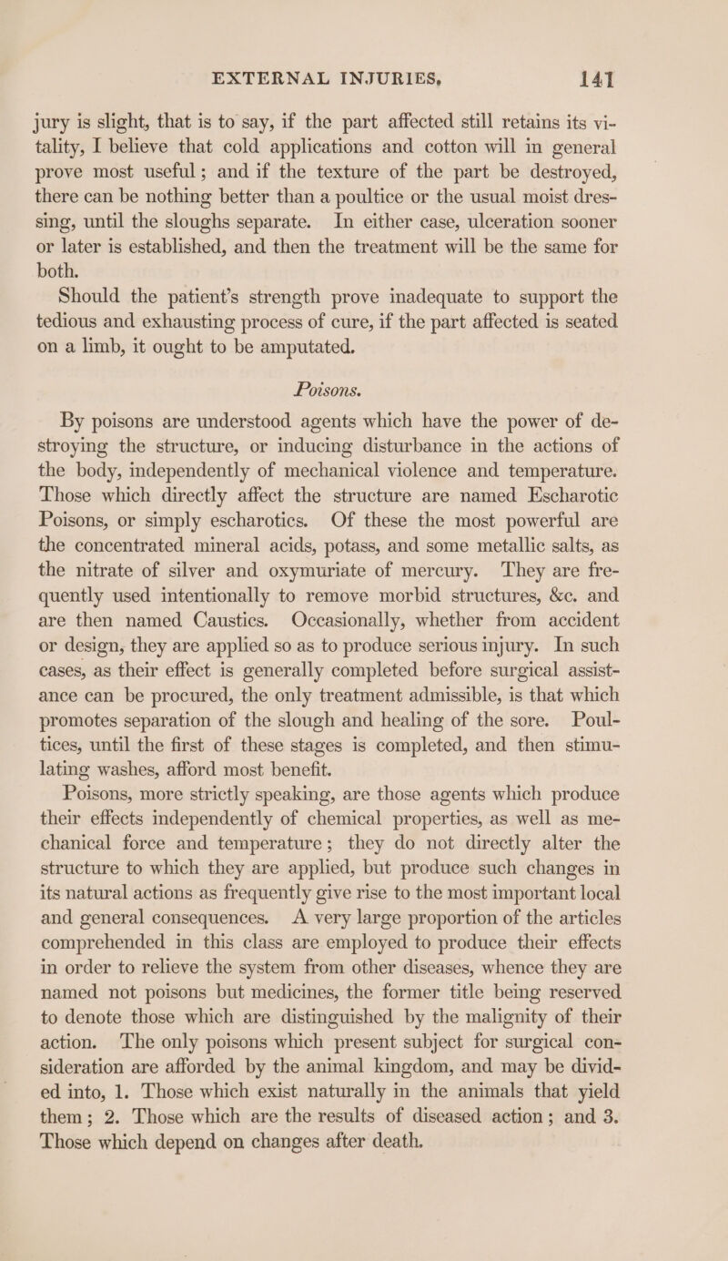 jury is slight, that is to say, if the part affected still retains its vi- tality, I believe that cold applications and cotton will im general prove most useful; and if the texture of the part be destroyed, there can be nothing better than a poultice or the usual moist dres- sing, until the sloughs separate. In either case, ulceration sooner or later is established, and then the treatment will be the same for both. Should the patient’s strength prove inadequate to support the tedious and exhausting process of cure, if the part affected is seated on a limb, it ought to be amputated. Poisons. By poisons are understood agents which have the power of de- stroying the structure, or inducing disturbance in the actions of the body, independently of mechanical violence and temperature. Those which directly affect the structure are named Escharotic Poisons, or simply escharotics. Of these the most powerful are the concentrated mineral acids, potass, and some metallic salts, as the nitrate of silver and oxymuriate of mercury. They are fre- quently used intentionally to remove morbid structures, &amp;c. and are then named Caustics. Occasionally, whether from accident or design, they are applied so as to produce serious injury. In such cases, as their effect is generally completed before surgical assist- ance can be procured, the only treatment admissible, is that which promotes separation of the slough and healing of the sore. Poul- tices, until the first of these stages is completed, and then stimu- lating washes, afford most benefit. Poisons, more strictly speaking, are those agents which produce their effects independently of chemical properties, as well as me- chanical force and temperature; they do not directly alter the structure to which they are applied, but produce such changes in its natural actions as frequently give rise to the most important local and general consequences. &lt;A very large proportion of the articles comprehended in this class are employed to produce their effects in order to relieve the system from other diseases, whence they are named not poisons but medicines, the former title being reserved to denote those which are distinguished by the malignity of their action. The only poisons which present subject for surgical con- sideration are afforded by the animal kingdom, and may be divid- ed into, 1. Those which exist naturally in the animals that yield them; 2. Those which are the results of diseased action; and 3. Those which depend on changes after death.