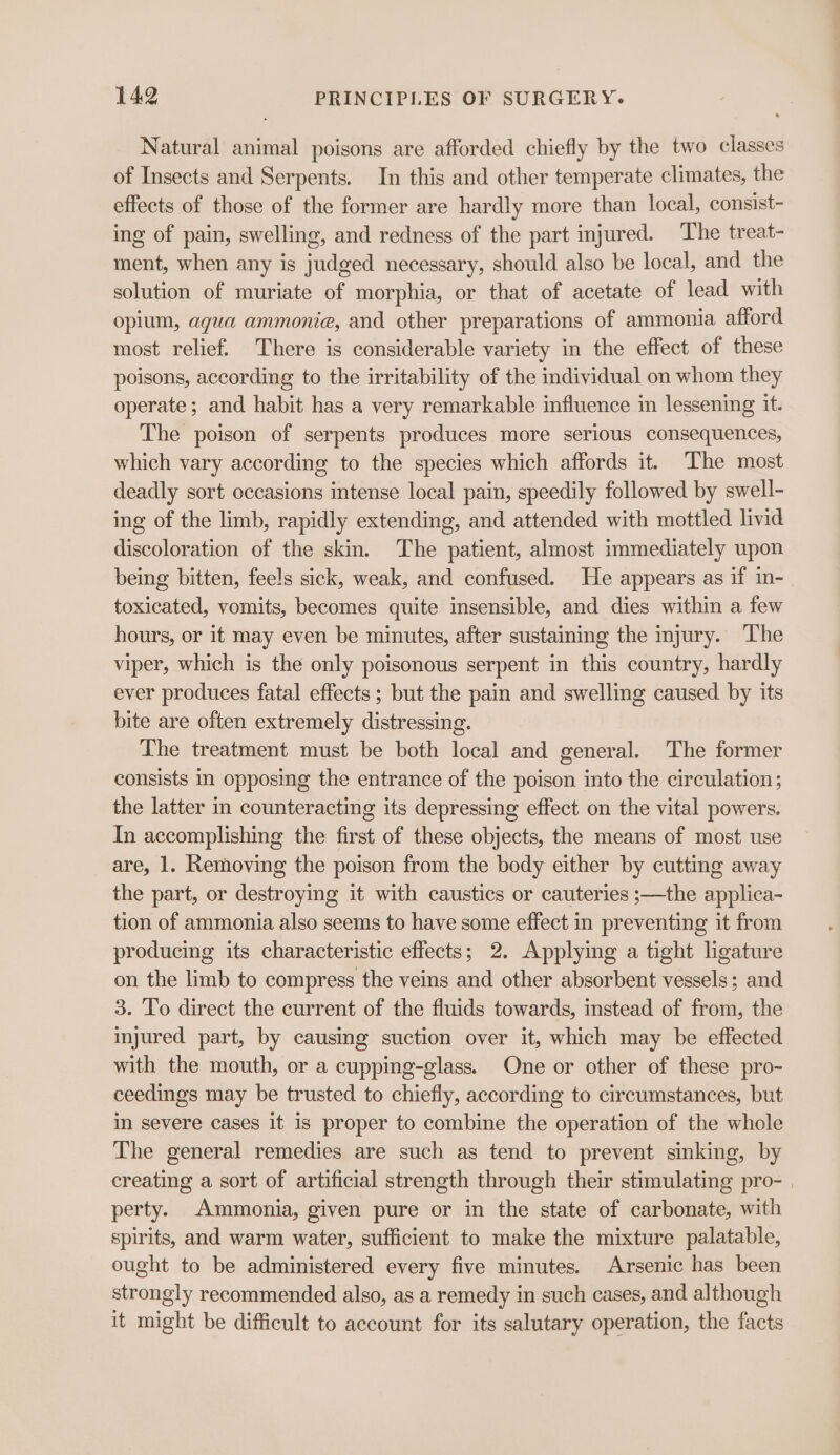 Natural animal poisons are afforded chiefly by the two classes of Insects and Serpents. In this and other temperate climates, the effects of those of the former are hardly more than local, consist- ing of pain, swelling, and redness of the part injured. The treat- ment, when any is judged necessary, should also be local, and the solution of muriate of morphia, or that of acetate of lead with opium, agua ammonie, and other preparations of ammonia afford most relief. There is considerable variety in the effect of these poisons, according to the irritability of the individual on whom they operate; and habit has a very remarkable influence in lessening it. The poison of serpents produces more serious consequences, which vary according to the species which affords it. The most deadly sort occasions intense local pain, speedily followed by swell- ing of the limb, rapidly extending, and attended with mottled livid discoloration of the skin. The patient, almost immediately upon being bitten, feels sick, weak, and confused. He appears as if in- toxicated, vomits, becomes quite insensible, and dies within a few hours, or it may even be minutes, after sustaining the injury. The viper, which is the only poisonous serpent in this country, hardly ever produces fatal effects; but the pain and swelling caused by its bite are often extremely distressing. The treatment must be both local and general. The former consists in opposing the entrance of the poison into the circulation; the latter in counteracting its depressing effect on the vital powers. In accomplishing the first of these objects, the means of most use are, 1. Removing the poison from the body either by cutting away the part, or destroying it with caustics or cauteries ;—the applica- tion of ammonia also seems to have some effect in preventing it from producing its characteristic effects; 2. Applying a tight ligature on the limb to compress the veins and other absorbent vessels; and 3. To direct the current of the fluids towards, instead of from, the injured part, by causing suction over it, which may be effected with the mouth, or a cupping-glass. One or other of these pro- ceedings may be trusted to chiefly, according to circumstances, but in severe cases it is proper to combine the operation of the whole The general remedies are such as tend to prevent sinking, by creating a sort of artificial strength through their stimulating pro- | perty. Ammonia, given pure or in the state of carbonate, with spirits, and warm water, sufficient to make the mixture palatable, ought to be administered every five minutes. Arsenic has been strongly recommended also, as a remedy in such cases, and although it might be difficult to account for its salutary operation, the facts