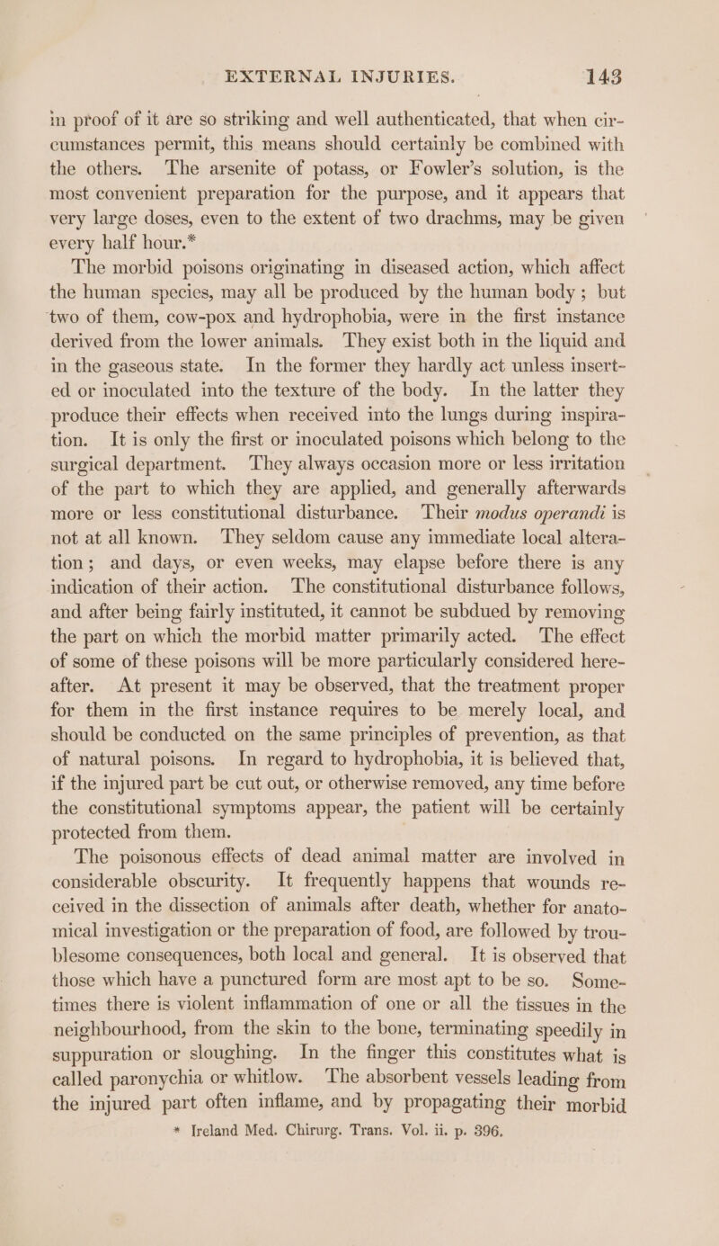 in proof of it are so striking and well authenticated, that when cir- cumstances permit, this means should certainly be combined with the others. The arsenite of potass, or Fowler’s solution, is the most convenient preparation for the purpose, and it appears that very large doses, even to the extent of two drachms, may be given every half hour.* The morbid poisons originating in diseased action, which affect the human species, may all be produced by the human body ; but two of them, cow-pox and hydrophobia, were in the first instance derived from the lower animals. They exist both in the liquid and in the gaseous state. In the former they hardly act unless insert- ed or inoculated into the texture of the body. In the latter they produce their effects when received into the lungs during imspira- tion. It is only the first or inoculated poisons which belong to the surgical department. They always occasion more or less irritation of the part to which they are applied, and generally afterwards more or less constitutional disturbance. Their modus operandi is not at all known. They seldom cause any immediate local altera- tion; and days, or even weeks, may elapse before there is any indication of their action. The constitutional disturbance follows, and after being fairly instituted, it cannot be subdued by removing the part on which the morbid matter primarily acted. The effect of some of these poisons will be more particularly considered here- after. At present it may be observed, that the treatment proper for them in the first instance requires to be merely local, and should be conducted on the same principles of prevention, as that of natural poisons. In regard to hydrophobia, it is believed that, if the injured part be cut out, or otherwise removed, any time before the constitutional symptoms appear, the patient will be certainly protected from them. The poisonous effects of dead animal matter are involved in considerable obscurity. It frequently happens that wounds re- ceived in the dissection of animals after death, whether for anato- mical investigation or the preparation of food, are followed by trou- blesome consequences, both local and general. It is observed that those which have a punctured form are most apt to be so. Some- times there is violent inflammation of one or all the tissues in the neighbourhood, from the skin to the bone, terminating speedily in suppuration or sloughing. In the finger this constitutes what is called paronychia or whitlow. The absorbent vessels leading from the injured part often inflame, and by propagating their morbid * Jreland Med. Chirurg. Trans. Vol. ii. p. 396.