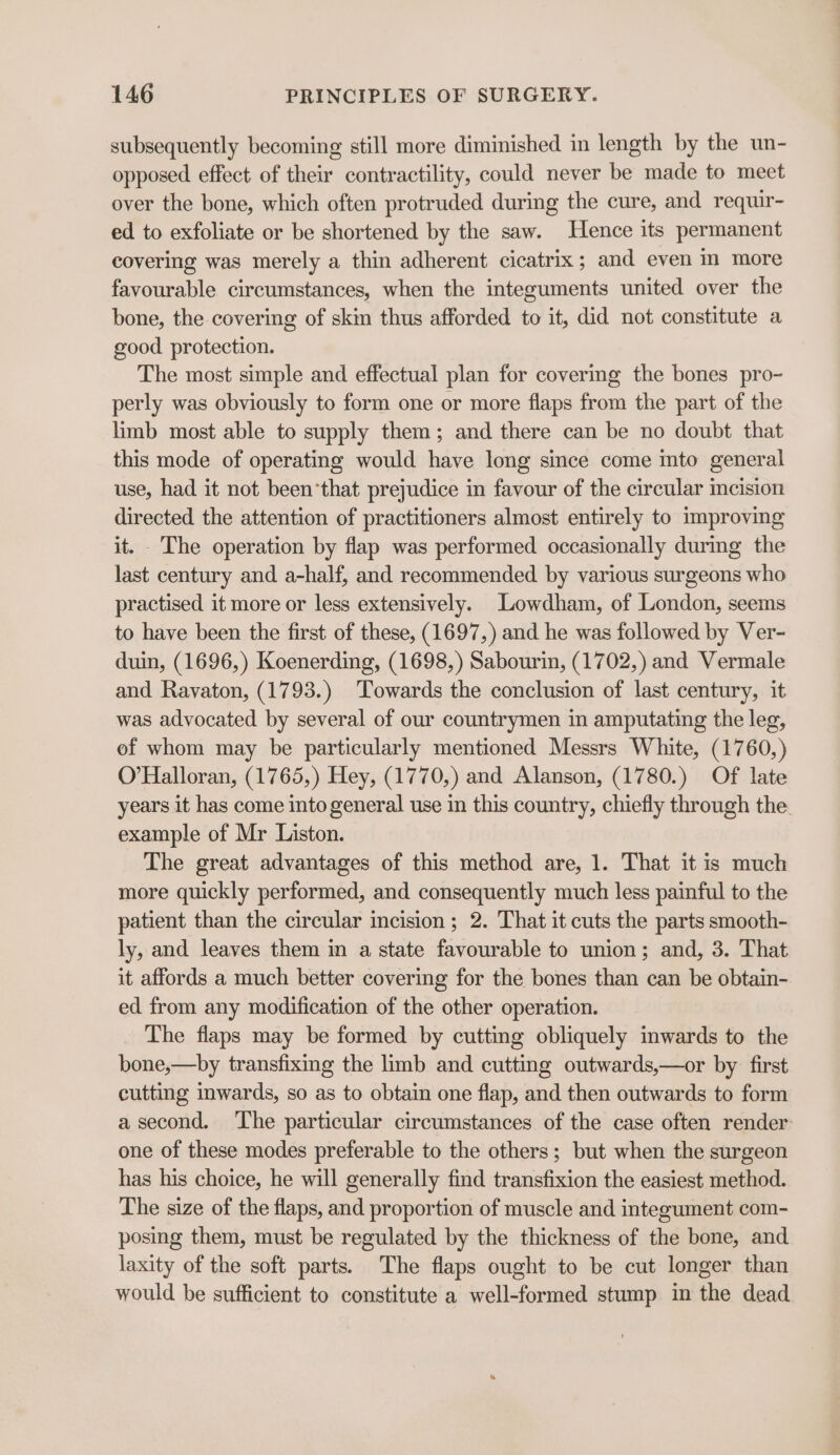 subsequently becoming still more diminished in length by the un- opposed effect of their contractility, could never be made to meet over the bone, which often protruded during the cure, and requir- ed to exfoliate or be shortened by the saw. Hence its permanent covering was merely a thin adherent cicatrix; and even m more favourable circumstances, when the integuments united over the bone, the covering of skin thus afforded to it, did not constitute a good protection. The most simple and effectual plan for coverimg the bones pro- perly was obviously to form one or more flaps from the part of the limb most able to supply them; and there can be no doubt that this mode of operating would have long since come into general use, had it not been’that prejudice in favour of the circular incision directed the attention of practitioners almost entirely to improving it. The operation by flap was performed occasionally during the last century and a-half, and recommended by various surgeons who practised it more or less extensively. Lowdham, of London, seems to have been the first of these, (1697,) and he was followed by Ver- duin, (1696,) Koenerding, (1698,) Sabourin, (1702,) and Vermale and Ravaton, (1793.) Towards the conclusion of last century, it was advocated by several of our countrymen in amputating the leg, of whom may be particularly mentioned Messrs White, (1760,) O'Halloran, (1765,) Hey, (1770,) and Alanson, (1780.) Of late years it has come into general use in this country, chiefly through the example of Mr Liston. The great advantages of this method are, 1. That it is much more quickly performed, and consequently much less painful to the patient than the circular incision ; 2. That it cuts the parts smooth- ly, and leaves them in a state favourable to union; and, 3. That it affords a much better covering for the bones than can be obtain- ed from any modification of the other operation. The flaps may be formed by cutting obliquely inwards to the bone,—by transfixing the limb and cutting outwards,—or by first cutting inwards, so as to obtain one flap, and then outwards to form a second. The particular circumstances of the case often render: one of these modes preferable to the others; but when the surgeon has his choice, he will generally find transfixion the easiest method. The size of the flaps, and proportion of muscle and integument com- posing them, must be regulated by the thickness of the bone, and laxity of the soft parts. The flaps ought to be cut longer than would be sufficient to constitute a well-formed stump in the dead