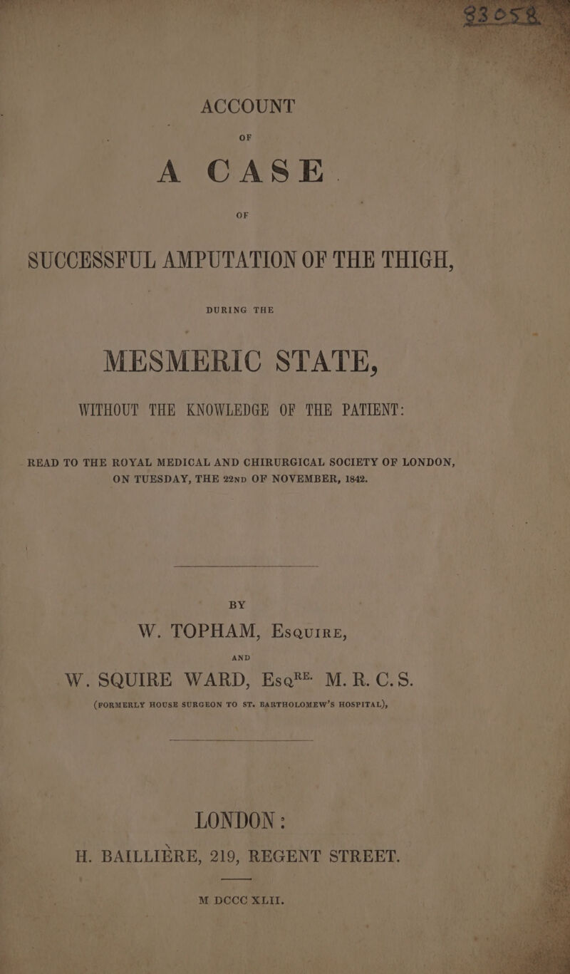 — oe ay r tad ee eae my. wir : ’ ‘ ae ’ . ACCOUNT A CASE. SUCCESSFUL AMPUTATION OF THE THIGH, DURING THE MESMERIC STATE, WITHOUT THE KNOWLEDGE OF THE PATIENT: - READ TO THE ROYAL MEDICAL AND CHIRURGICAL SOCIETY OF LONDON, ON TUESDAY, THE 22np OF NOVEMBER, 1842. BY W. TOPHAM, Esaurre, AND W. SQUIRE WARD, Ese® M.R.C.S. (FORMERLY HOUSE SURGEON TO ST. BARTHOLOMEW’S HOSPITAL), LONDON : 7 H. BAILLIERE, 219, REGENT STREET. ———— M DCCC XLII.