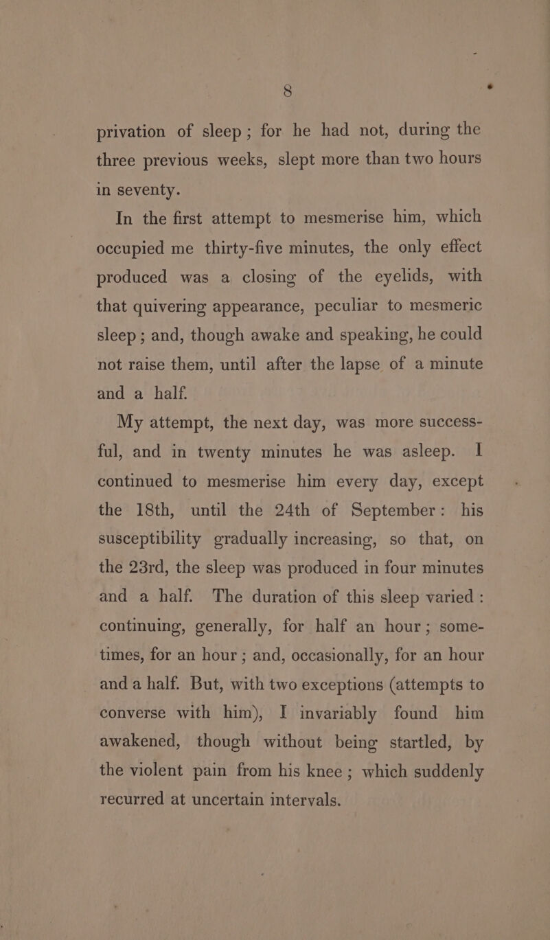 privation of sleep; for he had not, during the three previous weeks, slept more than two hours in seventy. In the first attempt to mesmerise him, which occupied me thirty-five minutes, the only effect produced was a closing of the eyelids, with that quivering appearance, peculiar to mesmeric sleep; and, though awake and speaking, he could not raise them, until after the lapse of a minute and a half. My attempt, the next day, was more success- ful, and in twenty minutes he was asleep. | continued to mesmerise him every day, except the 18th, until the 24th of September: his susceptibility eradually increasing, so that, on the 23rd, the sleep was produced in four minutes and a half. The duration of this sleep varied : continuing, generally, for half an hour ; some- times, for an hour ; and, occasionally, for an hour and a half. But, with two exceptions (attempts to converse with him), I invariably found him awakened, though without being startled, by the violent pain from his knee ; which suddenly recurred at uncertain intervals.