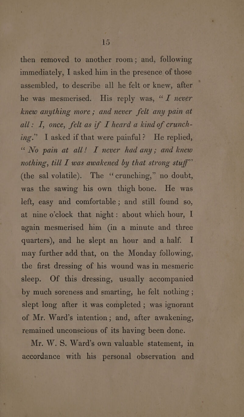 then removed to another room; and, following immediately, I asked him in the presence of those assembled, to describe all he felt or knew, after — he was mesmerised. His reply was, “ J never knew anything more; and never felt any pain at all: I, once, felt as if I heard a kind of crunch- ing.” I asked if that were painful? He replied, “No pain at all! I never had any; and knew nothing, till I was awakened by that strong stuff” (the sal volatile). The “crunching,” no doubt, was the sawing his own thigh bone. He was left, easy and comfortable ; and still found so, at nine o’clock that night: about which hour, I again mesmerised him (in a minute and three quarters), and he slept an hour and a half. I may further add that, on the Monday following, the first dressing of his wound was in mesmeric sleep. Of this dressing, usually accompanied by much soreness and smarting, he felt nothing ; slept long after it was completed ; was ignorant of Mr. Ward’s intention; and, after awakening, remained unconscious of its having been done. Mr. W. S. Ward’s own valuable statement, in accordance with his personal observation and