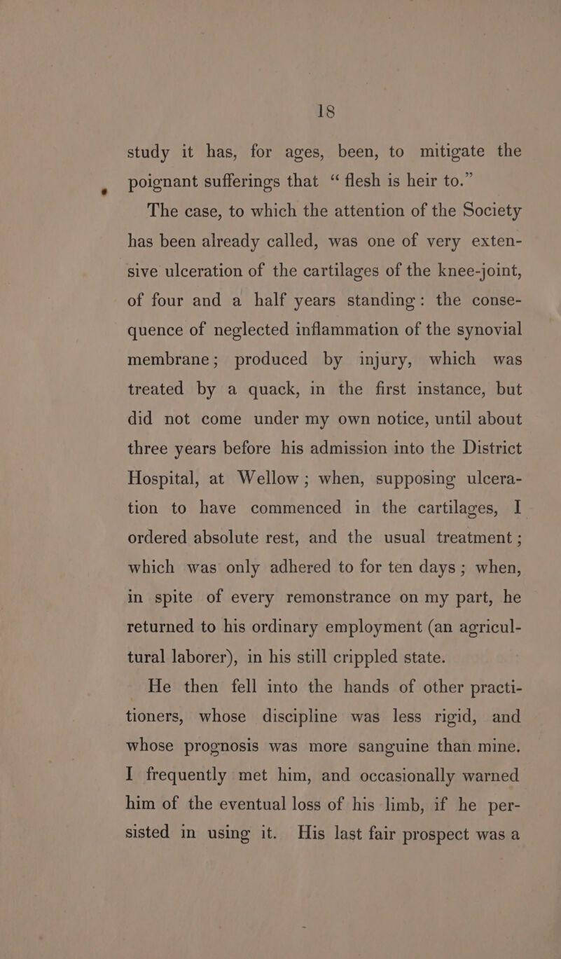 study it has, for ages, been, to mitigate the poignant sufferings that “ flesh is heir to.” The case, to which the attention of the Society has been already called, was one of very exten- sive ulceration of the cartilages of the knee-joint, of four and a half years standing: the conse- quence of neglected inflammation of the synovial membrane; produced by injury, which was treated by a quack, in the first instance, but did not come under my own notice, until about three years before his admission into the District Hospital, at Wellow; when, supposing ulcera- tion to have commenced in the cartilages, I ordered absolute rest, and the usual treatment ; which was only adhered to for ten days ; when, in spite of every remonstrance on my part, he returned to his ordinary employment (an agricul- tural laborer), in his still crippled state. _ He then fell into the hands of other practi- tioners, whose discipline was less rigid, and whose prognosis was more sanguine than mine. I frequently met him, and occasionally warned him of the eventual loss of his limb, if he per- sisted in using it. His last fair prospect was a