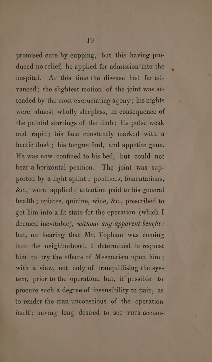 ee promised cure by cupping, but this having pro- duced no relief, he applied for admission into the hospital. At this time the disease had far ad- vanced; the slightest motion of the joint was at- tended by the most excruciating agony ; his nights were almost wholly sleepless, in consequence of the painful startings of the limb; his pulse weak and rapid; his face constantly marked with a hectic flush; his tongue foul, and appetite gone. He was now confined to his bed, but could not bear a horizontal position. The joint was sup- ported by a light splint ; poultices, fomentations, &amp;e., were applied ; attention paid to his general health ; opiates, quinine, wine, &amp;c., prescribed to get him into a fit state for the operation (which I deemed inevitable), without any apparent benejit : but, on hearing that Mr. Topham was coming into the neighborhood, I determined to request him to try the effects of Mesmerism upon him ; with a view, not only of tranquillising the sys- tem, prior to the operation, but, if pcssible to procure such a degree of insensibility to pain, as to render the man unconscious of the operation itself: having long desired to see THIS accom-