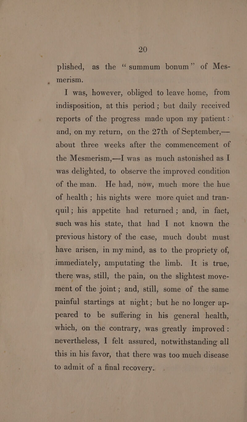 plished, as the “summum bonum” of Mes- merism. I was, however, obliged to leave home, from indisposition, at this period ; but daily received reports of the progress made upon my patient : and, on my return, on the 27th of September,— about three weeks after the commencement of the Mesmerism,—I was as much astonished as I was delighted, to observe the improved condition of the man. He had, now, much more the hue of health; his nights were more quiet and tran- quil; his appetite had returned ; and, in fact, such was his state, that had I not known the previous history of the case, much doubt must have arisen, in my mind, as to the propriety of, immediately, amputating the limb. It is true, there was, still, the pain, on the slightest move- ment of the joint; and, still, some of the same painful startings at night; but he no longer ap- peared to be suffering in his general health, which, on the contrary, was greatly improved : nevertheless, I felt assured, notwithstanding all this in his favor, that there was too much disease to admit of a final recovery.