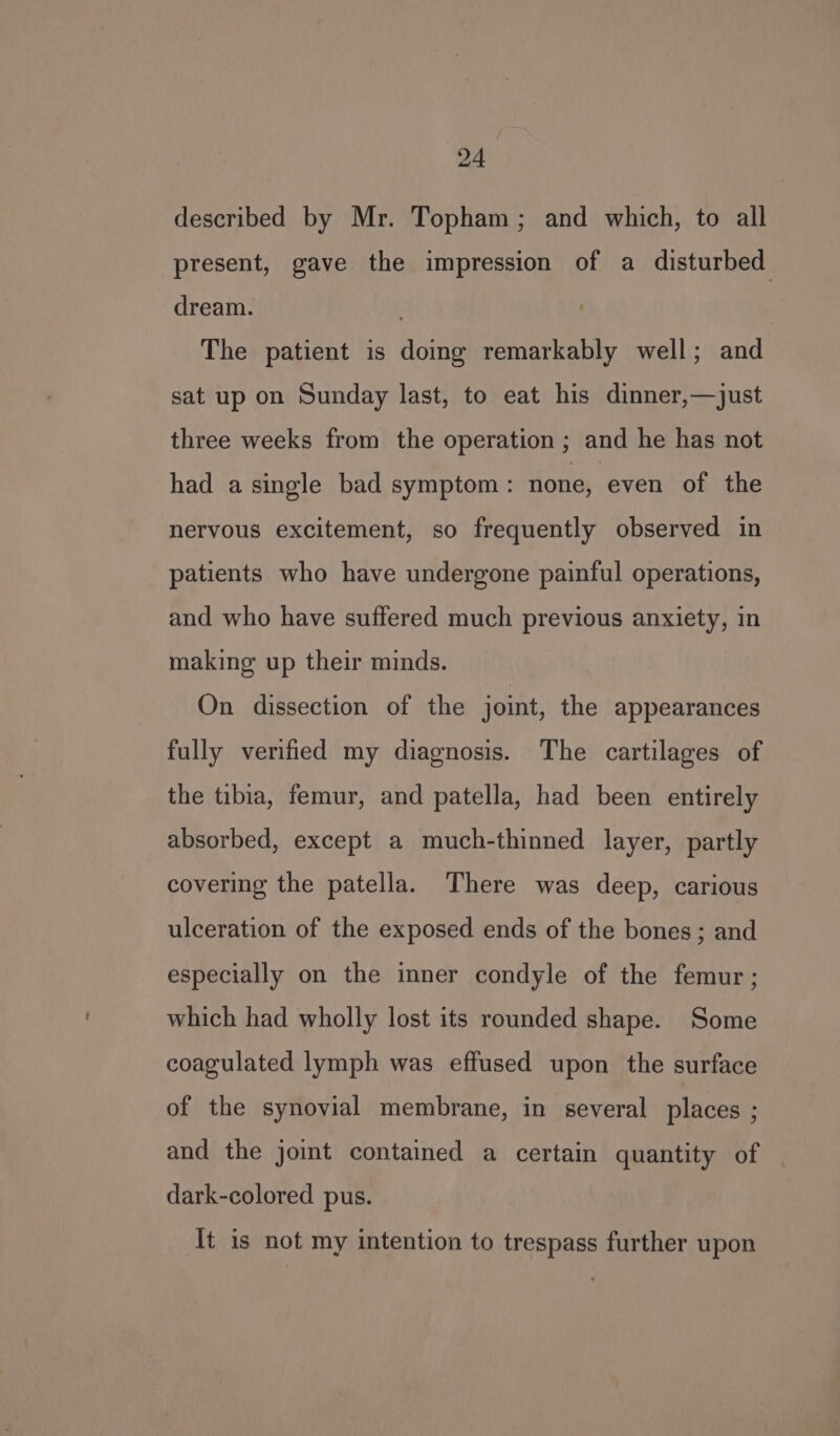 described by Mr. Topham; and which, to all present, gave the impression of a disturbed dream. . The patient is doing remarkably well; and sat up on Sunday last, to eat his dinner,—just three weeks from the operation ; and he has not had a single bad symptom : none, even of the nervous excitement, so frequently observed in patients who have undergone painful operations, and who have suffered much previous anxiety, in making up their minds. On dissection of the joint, the appearances fully verified my diagnosis. The cartilages of the tibia, femur, and patella, had been entirely absorbed, except a much-thinned layer, partly covering the patella. There was deep, carious ulceration of the exposed ends of the bones ; and especially on the inner condyle of the femur; which had wholly lost its rounded shape. Some coagulated lymph was effused upon the surface of the synovial membrane, in several places ; and the joint contained a certain quantity of dark-colored pus. It is not my intention to trespass further upon