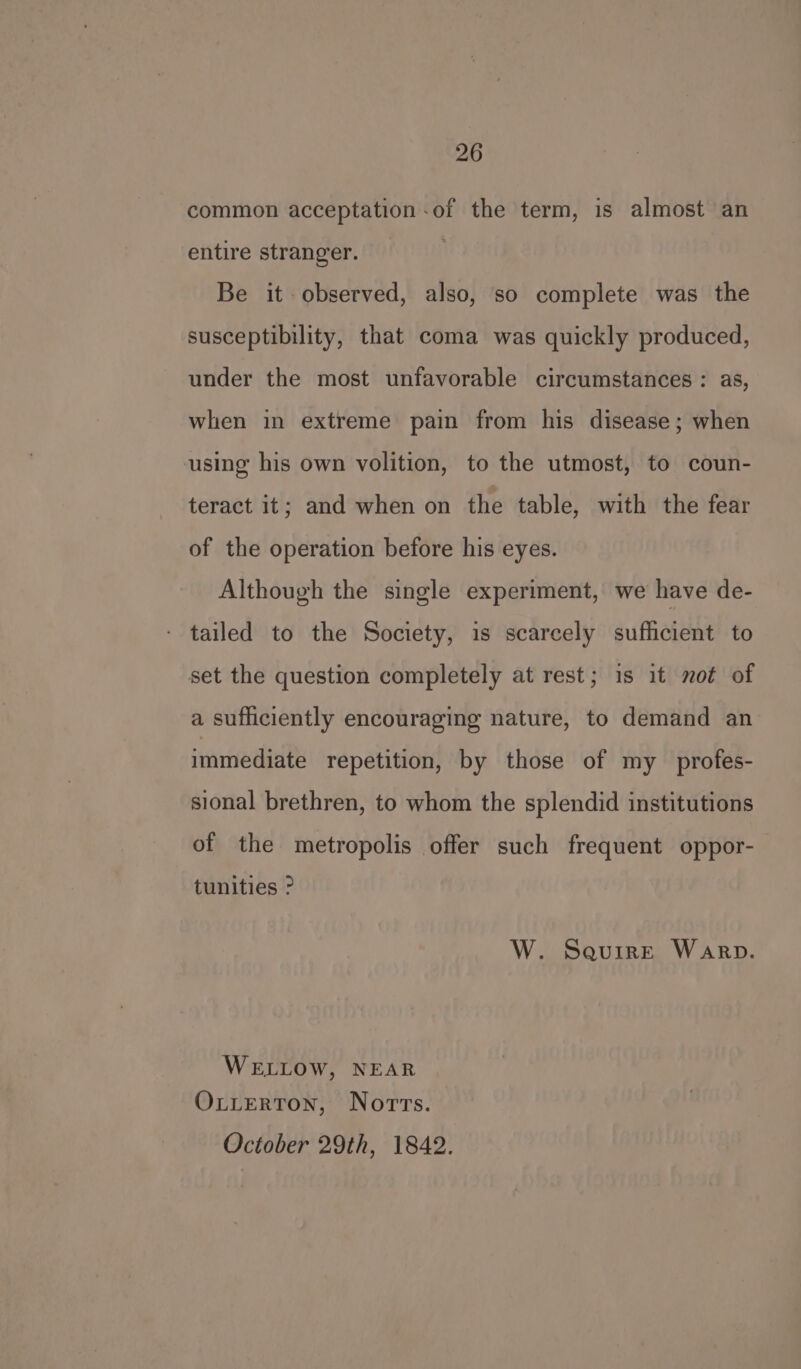 common acceptation-of the term, is almost an entire stranger. Be it observed, also, so complete was the susceptibility, that coma was quickly produced, under the most unfavorable circumstances : as, when in extreme pain from his disease; when using his own volition, to the utmost, to coun- teract it; and when on the table, with the fear of the operation before his eyes. Although the single experiment, we have de- tailed to the Society, is scarcely sufficient to set the question completely at rest; 1s it not of a sufficiently encouraging nature, to demand an immediate repetition, by those of my _profes- sional brethren, to whom the splendid institutions of the metropolis offer such frequent oppor- tunities > W. SaurirE Warp. WELLOW, NEAR OxxtertToN, Norrs. October 29th, 1842.