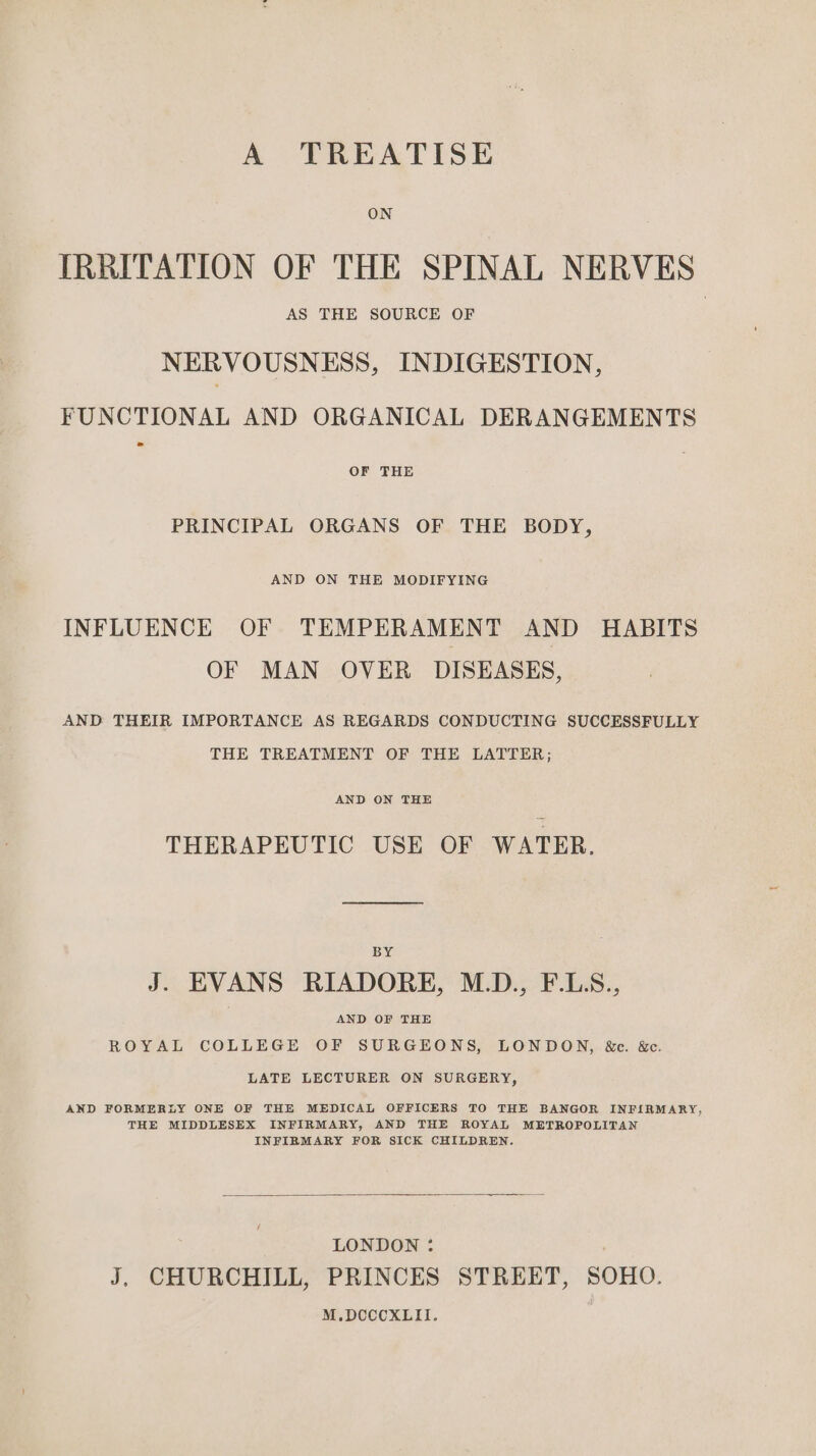 A TREATISE ON IRRITATION OF THE SPINAL NERVES AS THE SOURCE OF NERVOUSNESS, INDIGESTION, FUNCTIONAL AND ORGANICAL DERANGEMENTS OF THE PRINCIPAL ORGANS OF THE BODY, AND ON THE MODIFYING INFLUENCE OF TEMPERAMENT AND HABITS OF MAN OVER DISEASES, AND THEIR IMPORTANCE AS REGARDS CONDUCTING SUCCESSFULLY THE TREATMENT OF THE LATTER; AND ON THE THERAPEUTIC USE OF WATER. BY J. EVANS RIADORE, M.D., F.LS., | AND OF THE ROYAL COLLEGE OF SURGEONS, LONDON, &amp;e. &amp;c. LATE LECTURER ON SURGERY, AND FORMERLY ONE OF THE MEDICAL OFFICERS TO THE BANGOR INFIRMARY, THE MIDDLESEX INFIRMARY, AND THE ROYAL METROPOLITAN INFIRMARY FOR SICK CHILDREN. LONDON : J. CHURCHILL, PRINCES STREET, SOHO. M.DCCCXLII.