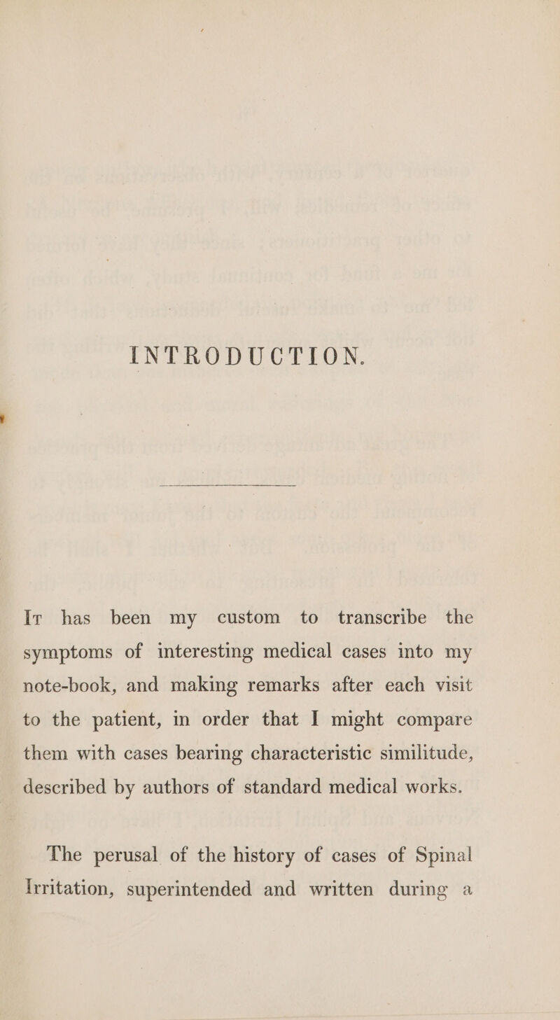 INTRODUCTION, Ir has been my custom to transcribe the symptoms of interesting medical cases into my note-book, and making remarks after each visit to the patient, in order that I might compare them with cases bearing characteristic similitude, described by authors of standard medical works. The perusal of the history of cases of Spinal Irritation, superintended and written during a