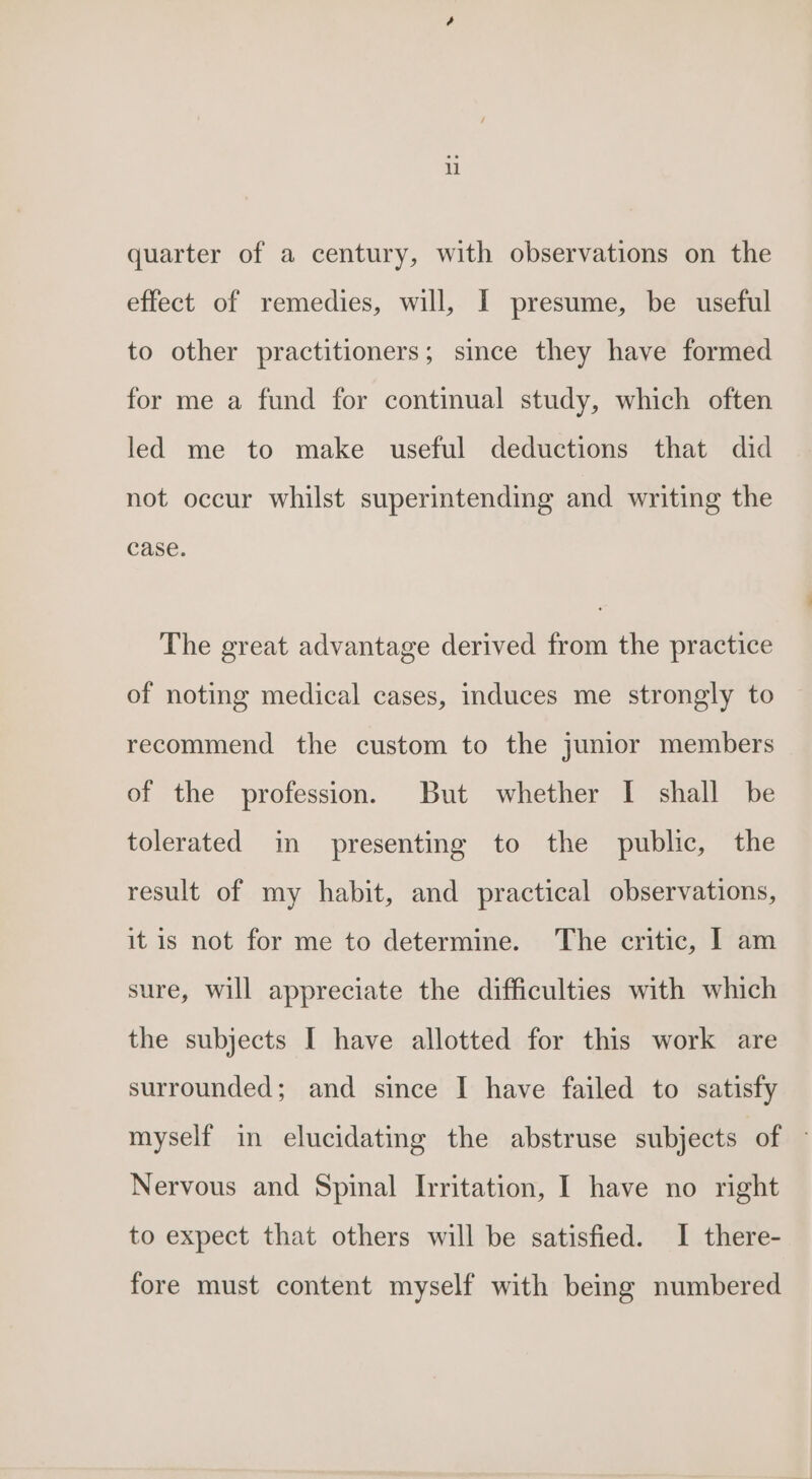 u quarter of a century, with observations on the effect of remedies, will, I presume, be useful to other practitioners; since they have formed for me a fund for continual study, which often led me to make useful deductions that did not occur whilst superintending and writing the Case. The great advantage derived from the practice of noting medical cases, induces me strongly to recommend the custom to the junior members of the profession. But whether I shall be tolerated in presenting to the public, the result of my habit, and practical observations, it is not for me to determine. The critic, I am sure, will appreciate the difficulties with which the subjects I have allotted for this work are surrounded; and since I have failed to satisfy myself in elucidating the abstruse subjects of © Nervous and Spinal lrritation, I have no right to expect that others will be satisfied. I there- fore must content myself with being numbered