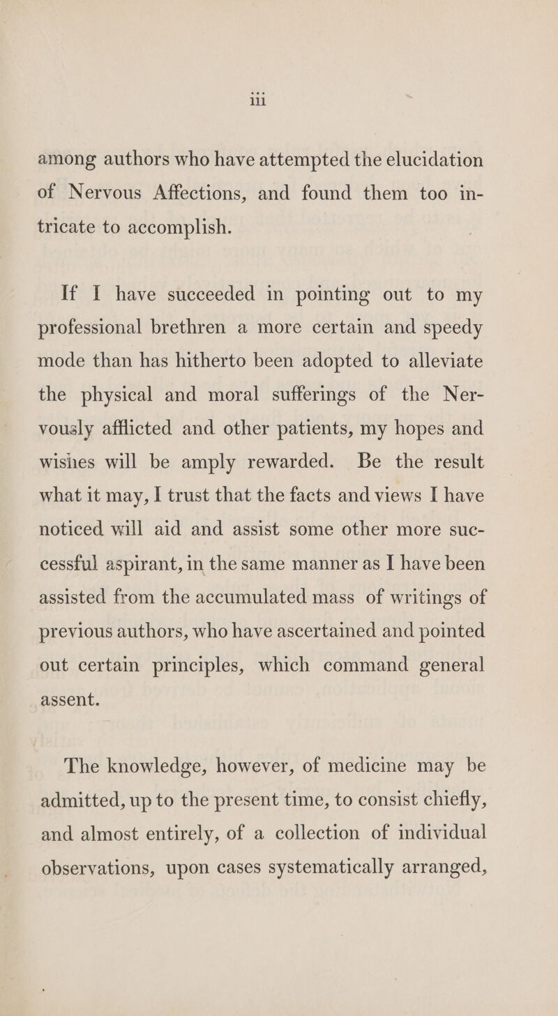 lll among authors who have attempted the elucidation of Nervous Affections, and found them too in- tricate to accomplish. If I have succeeded in pointing out to my professional brethren a more certain and speedy mode than has hitherto been adopted to alleviate the physical and moral sufferings of the Ner- vously afflicted and other patients, my hopes and wishes will be amply rewarded. Be the result what it may, I trust that the facts and views I have noticed will aid and assist some other more suc- cessful aspirant, in the same manner as I have been assisted from the accumulated mass of writings of previous authors, who have ascertained and pointed out certain principles, which command general assent. The knowledge, however, of medicine may be admitted, up to the present time, to consist chiefly, and almost entirely, of a collection of individual observations, upon cases systematically arranged,