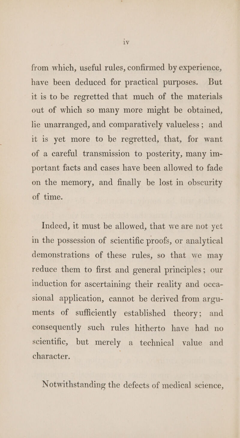 from which, useful rules, confirmed by experience, have been deduced for practical purposes. But it is to be regretted that much of the materials out of which so many more might be obtained, lie unarranged, and comparatively valueless; and it is yet more to be regretted, that, for want of a careful transmission to posterity, many im- portant facts and cases have been allowed to fade on the memory, and finally be lost in obscurity of time. Indeed, it must be allowed, that we are not yet in the possession of scientific proofs, or analytical demonstrations of these rules, so that we may reduce them to first and general principles; our induction for ascertaining their reality and occa- sional application, cannot be derived from argu- ments of sufficiently established theory; and consequently such rules hitherto have had no scientific, but merely a_ technical value and character. Notwithstanding the defects of medical science,