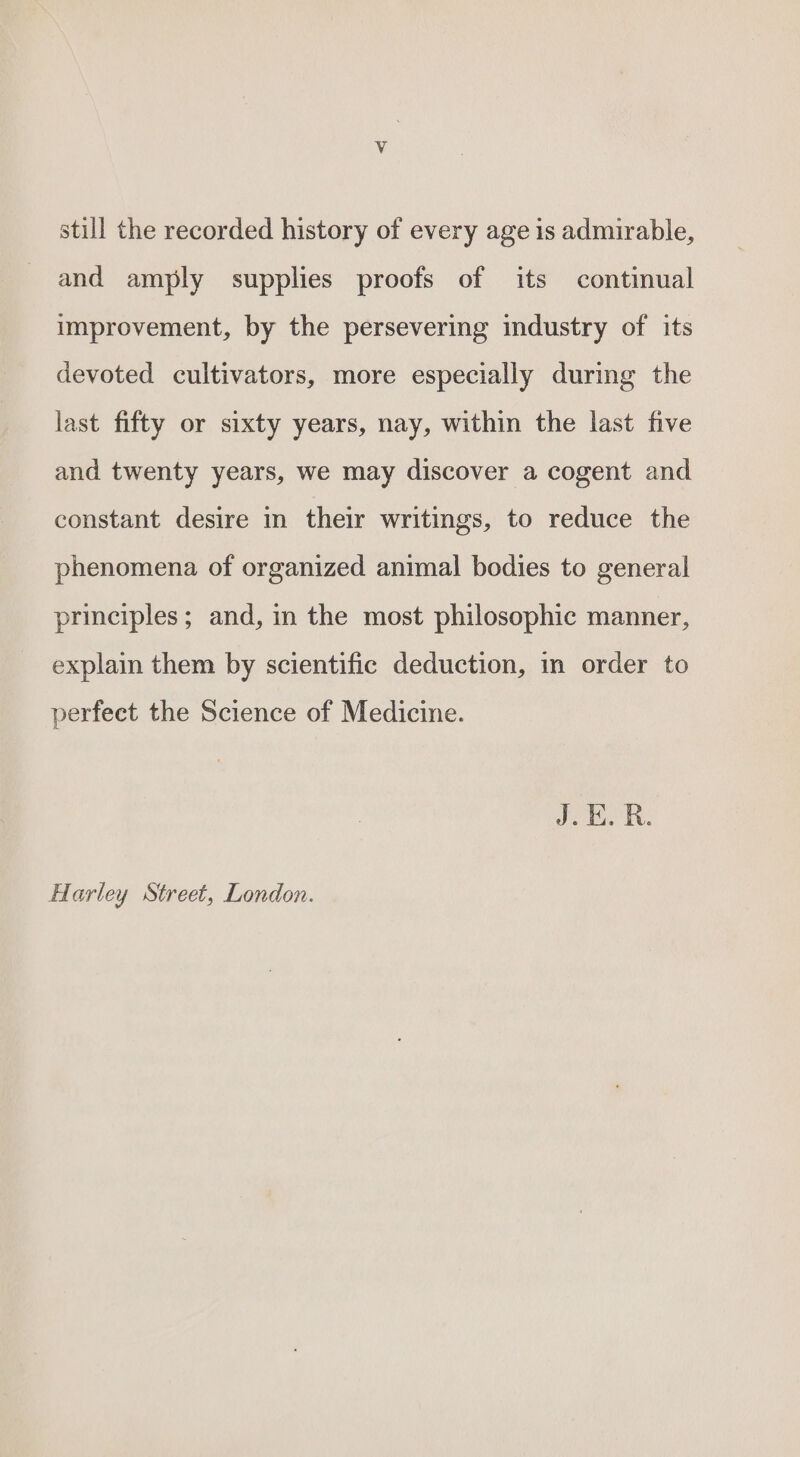 still the recorded history of every age is admirable, and amply supplies proofs of its continual improvement, by the persevering industry of its devoted cultivators, more especially during the last fifty or sixty years, nay, within the last five and twenty years, we may discover a cogent and constant desire in their writings, to reduce the phenomena of organized animal bodies to general principles; and, in the most philosophic manner, explain them by scientific deduction, in order to perfect the Science of Medicine. J. E.R. Harley Street, London.