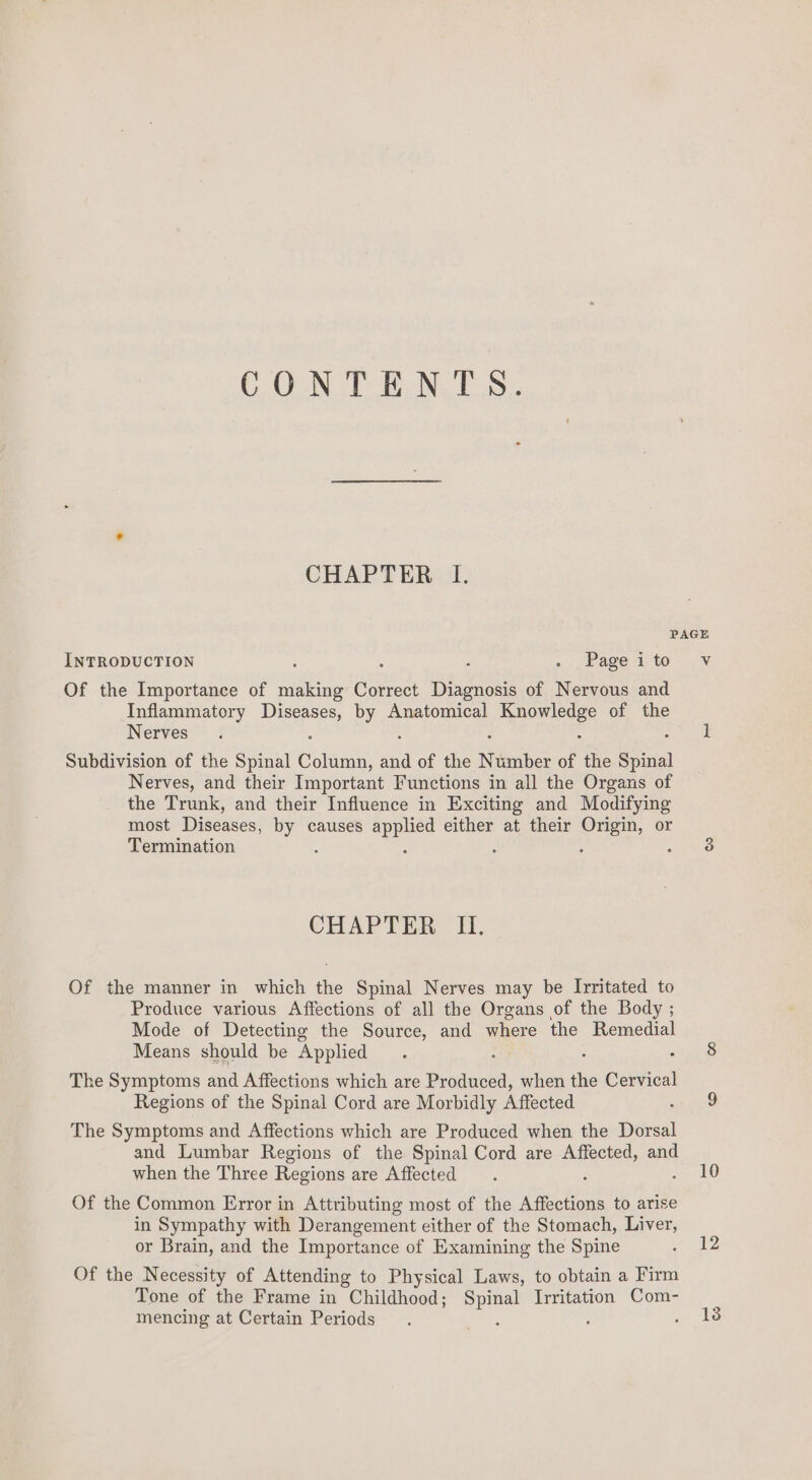 CONTENTS. CHAPTER I. INTRODUCTION Page i to Of the Importance of making Correct Diagnosis of Nervous and Inflammatory oe by Anatomical padi of the Nerves Subdivision of the Spinal oka iF of the Nimnber of the Spinal Nerves, and their Important Functions in all the Organs of the Trunk, and their Influence in Exciting and Modifying most Pacwest by causes as a either at their Origin, or Termination é ‘ CHAPTER II, Of the manner in which the Spinal Nerves may be Irritated to Produce various Affections of all the Organs of the Body ; Mode of Detecting the Source, and where the Remedial Means should be Applied The Symptoms and Affections which are Produced, when the Cervical Regions of the Spinal Cord are Morbidly Affected The Symptoms and Affections which are Produced when the Dorsal and Lumbar Regions of the Spinal Cord are Affected, and when the Three Regions are Affected Of the Common Error in Attributing most of the Affections to arise in Sympathy with Derangement either of the Stomach, Liver, or Brain, and the Importance of Examining the Spine Of the Necessity of Attending to Physical Laws, to obtain a Firm Tone of the Frame in Childhood; a Irritation Com- mencing at Certain Periods : Vv 10 12 13